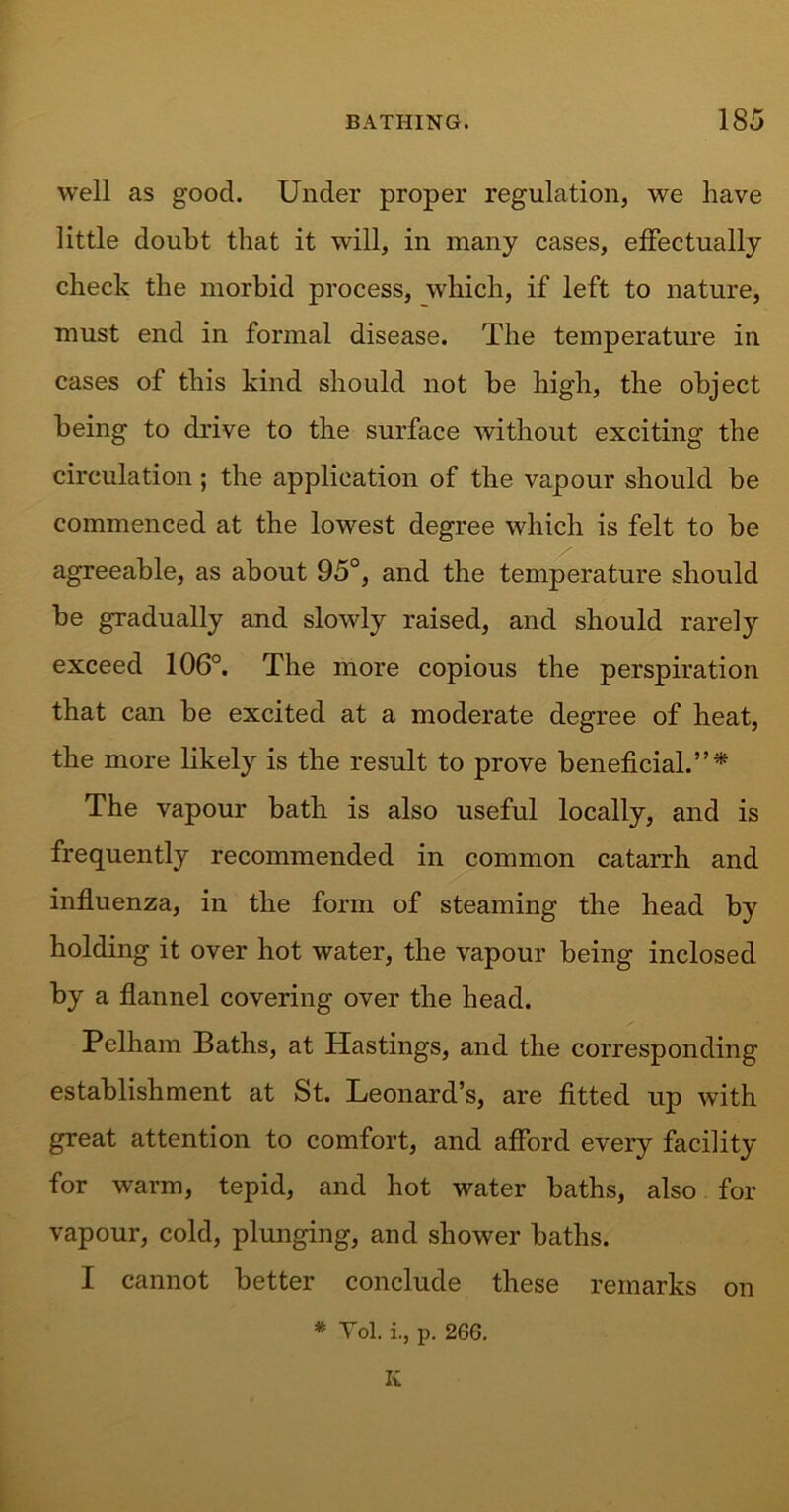 well as good. Under proper regulation, we have little doubt that it will, in many cases, effectually check the morbid process, which, if left to nature, must end in formal disease. The temperature in cases of this kind should not be high, the object being to drive to the surface without exciting the circulation; the application of the vapour should be commenced at the lowest degree which is felt to be agreeable, as about 95°, and the temperature should be gradually and slowly raised, and should rarely exceed 106°. The more copious the perspiration that can be excited at a moderate degree of heat, the more likely is the result to prove beneficial.”* The vapour bath is also useful locally, and is frequently recommended in common catarrh and influenza, in the form of steaming the head by holding it over hot water, the vapour being inclosed by a flannel covering over the head. Pelham Baths, at Hastings, and the corresponding establishment at St. Leonard’s, are fitted up with great attention to comfort, and afford every facility for warm, tepid, and hot water baths, also for vapour, cold, plunging, and shower baths. I cannot better conclude these remarks on * Yol. i., p. 266. K