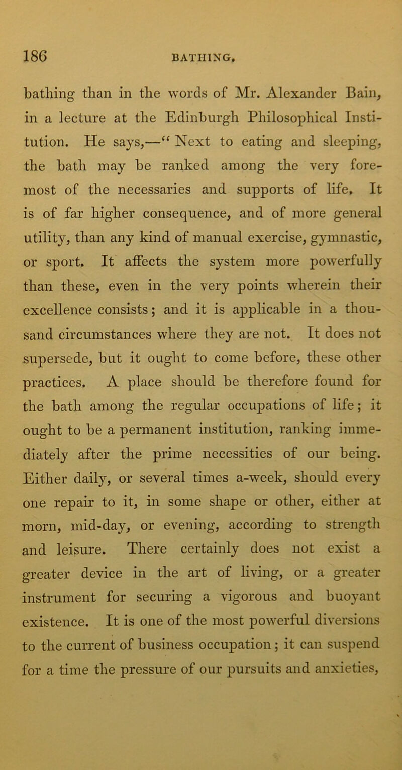 batliing than in the words of Mr. Alexander Bain, in a lecture at the Edinburgh Philosophical Insti- tution. Pie says,—“ Next to eating and sleeping, the bath may be ranked among the very fore- most of the necessaries and supports of life. It is of far higher consequence, and of more general utility, than any kind of manual exercise, gymnastic, or sport. It affects the system more powerfully than these, even in the very points wherein their excellence consists; and it is applicable in a thou- sand circumstances where they are not. It does not supersede, but it ought to come before, these other practices. A place should be therefore found for the bath among the regular occupations of life; it ought to be a permanent institution, ranking imme- diately after the prime necessities of our being. Either daily, or several times a-week, should every one repair to it, in some shape or other, either at morn, mid-day, or evening, according to strength and leisure. There certainly does not exist a greater device in the art of living, or a greater instrument for securing a vigorous and buoyant existence. It is one of the most powerful diversions to the current of business occupation ; it can suspend for a time the pressure of our pursuits and anxieties,
