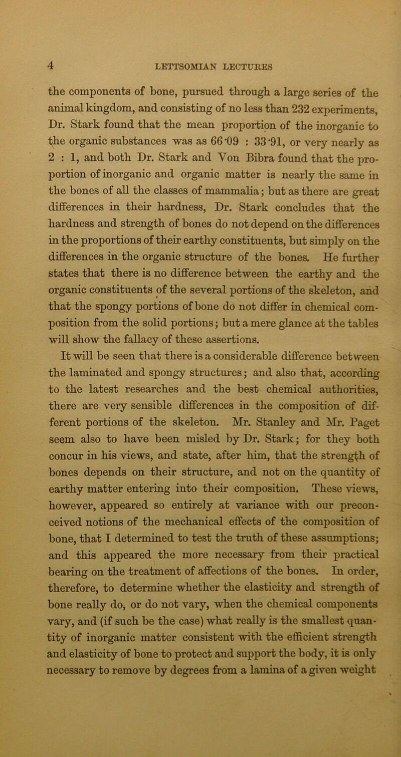 the components of bone, pursued through a large series of the animal kingdom, and consisting of no less than 232 experiments, Dr. Stark found that the mean proportion of the inorganic to the organic substances was as 66-09 : 33 *91, or very nearly as 2:1, and both Dr. Stark and Von Bibra found that the pro- portion of inorganic and organic matter is nearly the same in the bones of all the classes of mammalia; but as there are great differences in their hardness, Dr. Stark concludes that the hardness and strength of bones do not depend on the differences in the proportions of their earthy constituents, but simply on the differences in the organic structure of the bones. He further states that there is no difference between the earthy and the organic constituents of the several portions of the skeleton, and that the spongy portions of bone do not differ in chemical com- position from the solid portions; but a mere glance at the tables will show the fallacy of these assertions. It will be seen that there is a considerable difference between the laminated and spongy structures; and also that, according to the latest researches and the best chemical authorities, there are very sensible differences in the composition of dif- ferent portions of the skeleton. Mr. Stanley and Mr. Paget seem also to have been misled by Dr. Stark; for they both concur in his views, and state, after him, that the strength of bones depends on their structure, and not on the quantity of earthy matter entering into their composition. These views, however, appeared so entirely at variance with our precon- ceived notions of the mechanical effects of the composition of bone, that I determined to test the truth of these assumptions; and this appeared the more necessary from their practical bearing on the treatment of affections of the bones. In order, therefore, to determine whether the elasticity and strength of bone really do, or do not vary, when the chemical components vary, and (if such be the case) what really is the smallest quan- tity of inorganic matter consistent with the efficient strength and elasticity of bone to protect and support the body, it is only necessary to remove by degrees from a lamina of a given weight