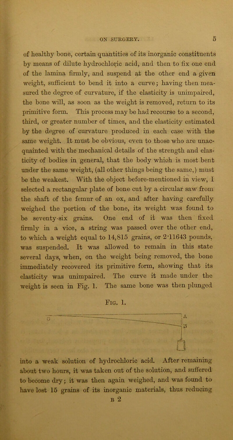 of healthy bone, certain quantities of its inorganic constituents by means of dilute hydrochloric acid, and then to fix one end of the lamina firmly, and suspend at the other end a given weight, sufficient to bend it into a curve; having then mea- sured the degree of curvature, if the elasticity is unimpaired, the bone will, as soon as the weight is removed, return to its primitive form. This process may be had recourse to a second, third, or greater number of times, and the elasticity estimated by the degree of curvature produced in each case with the same weight. It must be obvious, even to those who are unac- quainted with the mechanical details of the strength and elas- ticity of bodies in general, that the body which is most bent under the same weight, (all other things being the same,) must be the weakest. With the object before-mentioned in view, I selected a rectangular plate of bone cut by a circular saw from the shaft of the femur of an ox, and after having carefully weighed the portion of the bone, its weight was found to be seventy-six grains. One end of it was then fixed firmly in a vice, a string was passed over the other end, to which a weight equal to 14,815 grains, or 2T1643 pounds, was suspended. It was allowed to remain in this state several days, when, on the weight being removed, the bone immediately recovered its primitive form, showing that its elasticity was unimpaired. The curve it made under the weight is seen in Fig. 1. The same bone was then plunged Fig. 1. into a weak solution of hydrochloric acid. After remaining about two hours, it was taken out of the solution, and suffered to become dry; it was then again weighed, and was found to have lost 15 grains of its inorganic materials, thus reducing n 2