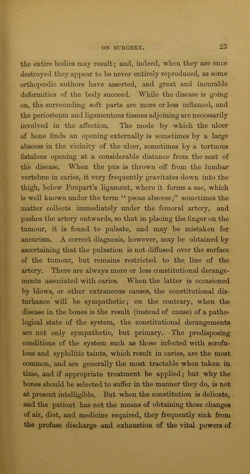 the entire bodies may result; and, indeed, when they are once destroyed they appear to be never entirely reproduced, as some orthopcedic authors have asserted, and great and incurable deformities of the body succeed. While the disease is going on, the surrounding soft parts are more or less inflamed, and the periosteum and ligamentous tissues adjoining are necessarily involved in the affection. The mode by which the ulcer of bone finds an opening externally is sometimes by a large abscess in the vicinity of the ulcer, sometimes by a tortuous fistulous opening at a considerable distance from the seat of the disease. When the pus is thrown off from the lumbar vertebrae in cai’ies, it very frequently gravitates down into the thigh, below Poupart’s ligament, where it forms a sac, which is well known under the term “ psoas abscess;” sometimes the matter collects immediately under the femoral artery, and pushes the artery outwards, so that in placing the finger on the tumour, it is found to pulsate, and may be mistaken for aneurism. A correct diagnosis, however, may be obtained by ascertaining that the pulsation is not diffused over the surface of the tumour, but remains restricted to the line of the artery. There are always more or less constitutional derange- ments associated with caries. When the latter is occasioned by blows, or other extraneous causes, the constitutional dis- turbance will be sympathetic; on the contrary, when the disease in the bones is the result (instead of cause) of a patho- logical state of the system, the constitutional derangements are not only sympathetic, but primary. The predisposing conditions of the system such as those infected with scrofu- lous and syphilitic taints, which result in caries, are the most common, and are generally the most tractable when taken in time, and if appropriate treatment be applied; but why the bones should be selected to suffer in the manner they do, is not at present intelligible. But when the constitution is delicate, and the patient has not the means of obtaining those changes of air, diet, and medicine required, they frequently sink from the profuse discharge and exhaustion of the vital powers of