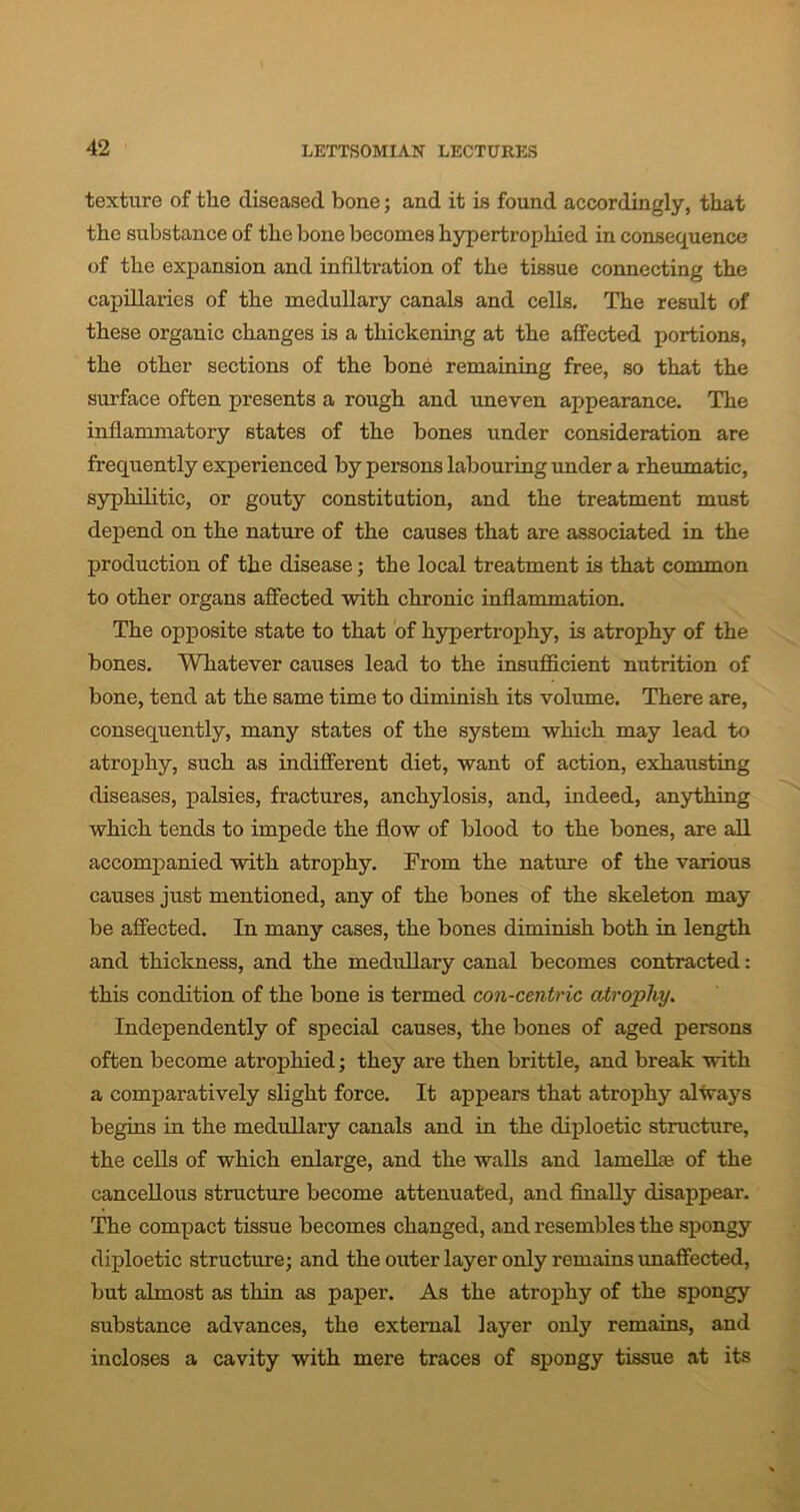 texture of the diseased bone; and it is found accordingly, that the substance of the bone becomes hypertrophied in consequence of the expansion and infiltration of the tissue connecting the capillaries of the medullary canals and cells. The result of these organic changes is a thickening at the affected portions, the other sections of the bone remaining free, so that the surface often presents a rough and uneven appearance. The inflammatory states of the bones under consideration are frequently experienced by persons labouring under a rheumatic, syphilitic, or gouty constitution, and the treatment must depend on the nature of the causes that are associated in the production of the disease; the local treatment is that common to other organs affected with chronic inflammation. The opposite state to that of hypertrophy, is atrophy of the bones. Whatever causes lead to the insufficient nutrition of bone, tend at the same time to diminish its volume. There are, consequently, many states of the system which may lead to atrophy, such as indifferent diet, want of action, exhausting diseases, palsies, fractures, anchylosis, and, indeed, anything which tends to impede the flow of blood to the bones, are all accompanied with atrophy. From the nature of the various causes just mentioned, any of the bones of the skeleton may be affected. In many cases, the bones diminish both in length and thickness, and the medullary canal becomes contracted: this condition of the bone is termed con-centric atrophy. Independently of special causes, the bones of aged persons often become atrophied; they are then brittle, and break with a comparatively slight force. It appears that atrophy always begins in the medullary canals and in the diploetic structure, the cells of which enlarge, and the walls and lamella} of the cancellous structure become attenuated, and finally disappear. The compact tissue becomes changed, and resembles the spongy diploetic structure; and the outer layer only remains unaffected, but almost as thin as paper. As the atrophy of the spongy substance advances, the external layer only remains, and incloses a cavity with mere traces of spongy tissue at its