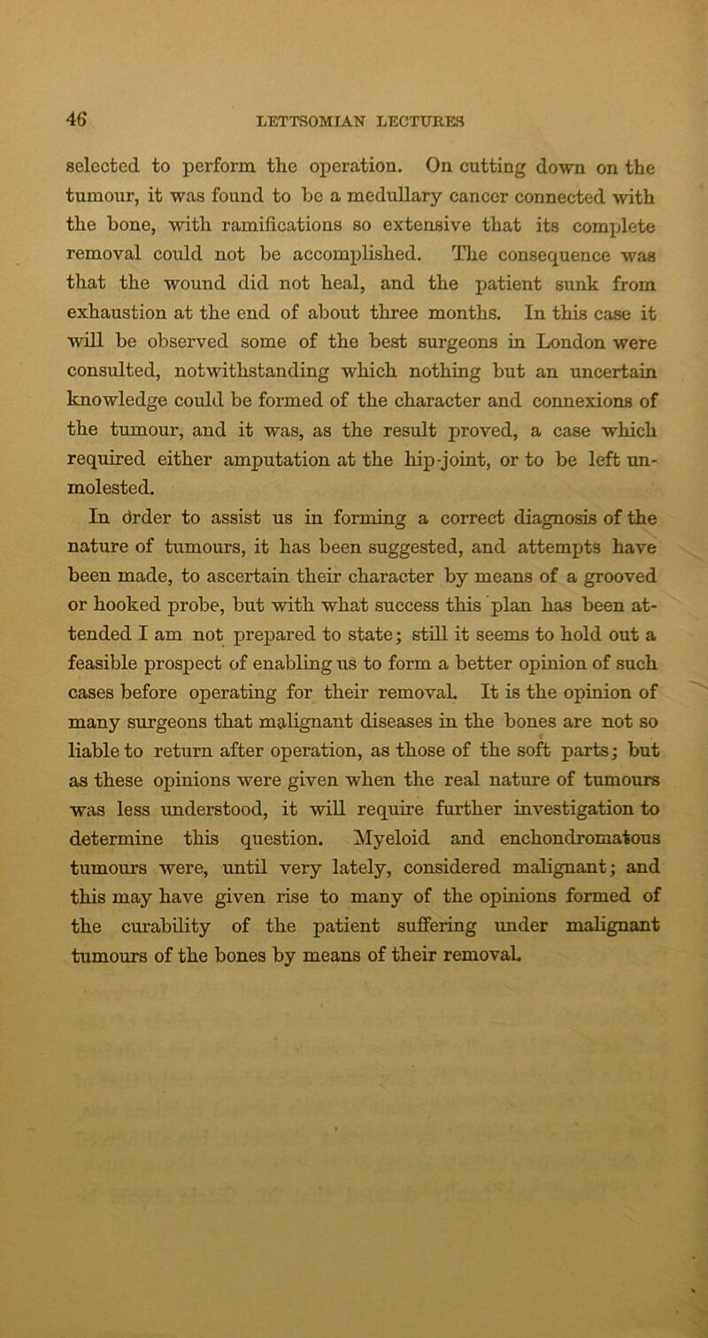 selected to perform the operation. On cutting down on the tumour, it was found to be a medullary cancer connected with the bone, with ramifications so extensive that its complete removal could not be accomplished. The consequence was that the wound did not heal, and the patient sunk from exhaustion at the end of about three months. In this case it will be observed some of the best surgeons in London were consulted, notwithstanding which nothing but an uncertain knowledge could be formed of the character and connexions of the tumour, and it was, as the result proved, a case which required either amputation at the hip-joint, or to be left un- molested. In drder to assist us in forming a correct diagnosis of the nature of tumours, it has been suggested, and attempts have been made, to ascertain their character by means of a grooved or hooked probe, but with what success this plan has been at- tended I am not prepared to state; still it seems to hold out a feasible prospect of enabling us to form a better opinion of such cases before operating for their removal. It is the opinion of many surgeons that malignant diseases in the bones are not so liable to return after operation, as those of the soft parts; but as these opinions were given when the real nature of tumours was less understood, it will require further investigation to determine this question. Myeloid and enchondromatous tumours were, until very lately, considered malignant; and this may have given rise to many of the opinions formed of the curability of the patient suffering under malignant tumours of the bones by means of their removal.