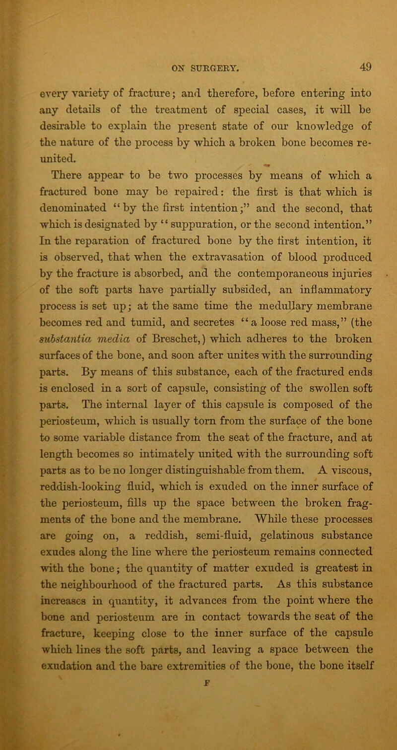 every variety of fracture; and therefore, before entering into any details of the treatment of special cases, it will be desirable to explain the present state of our knowledge of the nature of the process by which a broken bone becomes re- united. There appear to be two processes by means of which a fractured bone may be repaired: the first is that which is denominated “by the first intention;” and the second, that which is designated by “ suppuration, or the second intention.” In the reparation of fractured bone by the first intention, it is observed, that when the extravasation of blood produced by the fracture is absorbed, and the contemporaneous injuries of the soft parts have partially subsided, an inflammatory process is set up; at the same time the medullary membrane becomes red and tumid, and secretes “a loose red mass,” (the substantia media of Breschet,) which adheres to the broken surfaces of the bone, and soon after unites with the surrounding parts. By means of this substance, each of the fractured ends is enclosed in a sort of capsule, consisting of the swollen soft parts. The internal layer of this capsule is composed of the periosteum, which is usually torn from the surface of the bone to some variable distance from the seat of the fracture, and at length becomes so intimately united with the surrounding soft parts as to be no longer distinguishable from them. A viscous, reddish-looking fluid, which is exuded on the inner surface of the periosteum, fills up the space between the broken frag- ments of the bone and the membrane. While these processes are going on, a reddish, semi-fluid, gelatinous substance exudes along the line where the periosteum remains connected with the bone; the quantity of matter exuded is greatest in the neighbourhood of the fractured parts. As this substance increases in quantity, it advances from the point where the bone and periosteum are in contact towards the seat of the fracture, keeping close to the inner surface of the capsule which lines the soft parts, and leaving a space between the exudation and the bare extremities of the bone, the bone itself F