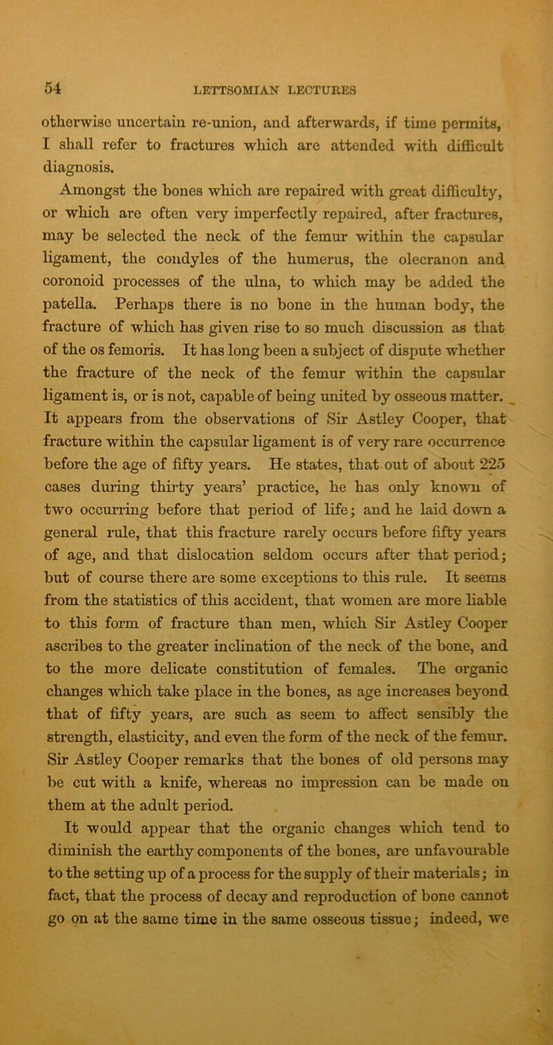 otherwise uncertain re-union, and afterwards, if time permits, I shall refer to fractures which are attended with difficult diagnosis. Amongst the bones which are repaired with great difficulty, or which are often very imperfectly repaired, after fractures, may be selected the neck of the femur within the capsular ligament, the condyles of the humerus, the olecranon and coronoid processes of the ulna, to which may be added the patella. Perhaps there is no bone in the human body, the fracture of which has given rise to so much discussion as that of the os femoris. It has long been a subject of dispute whether the fracture of the neck of the femur within the capsular ligament is, or is not, capable of being united by osseous matter. It appears from the observations of Sir Astley Cooper, that fracture within the capsular ligament is of very rare occurrence before the age of fifty years. He states, that out of about 225 cases during thirty years’ practice, he has only known of two occurring before that period of life; and he laid down a general rule, that this fracture rarely occurs before fifty years of age, and that dislocation seldom occurs after that period; but of course there are some exceptions to this rule. It seems from the statistics of this accident, that women are more liable to this form of fracture than men, which Sir Astley Cooper ascribes to the greater inclination of the neck of the bone, and to the more delicate constitution of females. The organic changes which take place in the bones, as age increases beyond that of fifty years, are such as seem to affect sensibly the strength, elasticity, and even the form of the neck of the femur. Sir Astley Cooper remarks that the bones of old persons may be cut with a knife, whereas no impression can be made on them at the adult period. It would appear that the organic changes which tend to diminish the earthy components of the bones, are unfavourable to the setting up of a process for the supply of their materials; in fact, that the process of decay and reproduction of bone cannot go on at the same time in the same osseous tissue; indeed, we