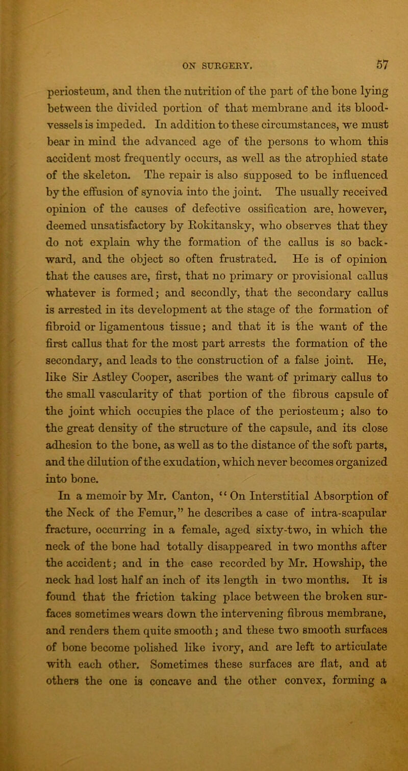 periosteum, and tlien the nutrition of tlie part of the bone lying between the divided portion of that membrane and its blood- vessels is impeded. In addition to these circumstances, we must bear in mind the advanced age of the persons to whom this accident most frequently occurs, as well as the atrophied state of the skeleton. The repair is also supposed to be influenced by the effusion of synovia into the joint. The usually received opinion of the causes of defective ossification are, however, deemed unsatisfactory by Rokitansky, who observes that they do not explain why the formation of the callus is so back- ward, and the object so often frustrated. He is of opinion that the causes are, first, that no primary or provisional callus whatever is formed; and secondly, that the secondary callus is arrested in its development at the stage of the formation of fibroid or ligamentous tissue; and that it is the want of the first callus that for the most part arrests the formation of the secondary, and leads to the construction of a false joint. He, like Sir Astley Cooper, ascribes the want of primary callus to the small vascularity of that portion of the fibrous capsule of the joint which occupies the place of the periosteum; also to the great density of the structure of the capsule, and its close adhesion to the bone, as well as to the distance of the soft parts, and the dilution of the exudation, which never becomes organized into bone. In a memoir by Mr. Canton, ‘£ On Interstitial Absorption of the Neck of the Femur,” he describes a case of intra-scapular fracture, occurring in a female, aged sixty-two, in which the neck of the bone had totally disappeared in two months after the accident; and in the case recorded by Mr. Howship, the neck had lost half an inch of its length in two months. It is found that the friction taking place between the broken sur- faces sometimes wears down the intervening fibrous membrane, and renders them quite smooth; and these two smooth surfaces of bone become polished like ivory, and are left to articulate with each other. Sometimes these surfaces are flat, and at others the one is concave and the other convex, forming a