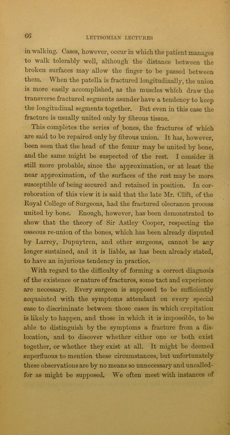 in walking. Cases, however, occur in which the patient manages to walk tolerably well, although the distance between the broken surfaces may allow the finger to be passed between them. When the patella is fractured longitudinally, the union is more easily accomplished, as the muscles which draw the transverse fractured segments asunder have a tendency to keep the longitudinal segments together. But even in this case the fracture is usually united only by fibrous tissue. This completes the series of bones, the fractures of which are said to be repaired only by fibrous union. It has, however, been seen that the head of the femur may be united by bone, and the same might be suspected of the rest. I consider it still more probable, since the approximation, or at least the near approximation, of the surfaces of the rest may be more susceptible of being secured and retained in position. In cor- roboration of this view it is said that the late Mr. Clift, of the Royal College of Surgeons, had the fractured olecranon process united by bone. Enough, however, has been demonstrated to show that the theory of Sir Astley Cooper, respecting the osseous re-union of the bones, which has been already disputed by Larrey, Dupuytren, and other surgeons, cannot be any longer sustained, and it is liable, as has been already stated, to have an injurious tendency in practice. With regard to the difficulty of forming a correct diagnosis of the existence or nature of fractures, some tact and experience are necessary. Every surgeon is supposed to be sufficiently acquainted with the symptoms attendant on every special ease to discriminate between those cases in which crepitation is likely to happen, and those in which it is impossible, to be able to distinguish by the symptoms a fracture from a dis- location, and to discover whether either one or both exist together, or whether they exist at all. It might be deemed superfluous to mention these circumstances, but unfortunately these observations are by no means so unnecessary and uncalled- for as might be supposed. We often meet with instances of