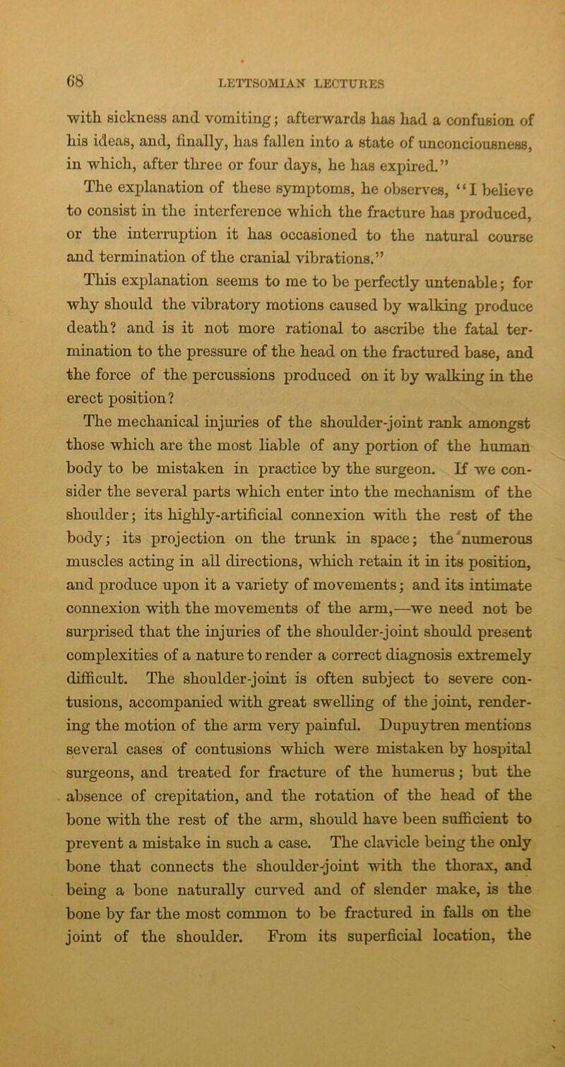 with sickness and vomiting; afterwards has had a confusion of his ideas, and, finally, has fallen into a state of unconciousness, in which, after three or four days, he has expired.” The explanation of these symptoms, he observes, ‘ ‘ I believe to consist in the interference which the fracture has produced, or the interruption it has occasioned to the natural course and termination of the cranial vibrations.” This explanation seems to me to be perfectly untenable; for why should the vibratory motions caused by walking produce death? and is it not more rational to ascribe the fatal ter- mination to the pressure of the head on the fractured base, and the force of the percussions produced on it by walking in the erect position? The mechanical injuries of the shoulder-joint rank amongst those which are the most liable of any portion of the human body to be mistaken in practice by the surgeon. If we con- sider the several parts which enter into the mechanism of the shoulder; its highly-artificial connexion with the rest of the body; its projection on the trunk in space; the numerous muscles acting in all directions, which retain it in its position, and produce upon it a variety of movements; and its intimate connexion with the movements of the arm,-—we need not be surprised that the injuries of the shoulder-joint should present complexities of a nature to render a correct diagnosis extremely difficult. The shoulder-joint is often subject to severe con- tusions, accompanied with great swelling of the joint, render- ing the motion of the arm very painful. Dupuytren mentions several cases of contusions which were mistaken by hospital surgeons, and treated for fracture of the humerus; but the absence of crepitation, and the rotation of the head of the bone with the rest of the arm, should have been sufficient to prevent a mistake in such a case. The clavicle being the only bone that connects the shoulder-joint with the thorax, and being a bone naturally curved and of slender make, is the bone by far the most common to be fractured in falls on the joint of the shoulder. From its superficial location, the