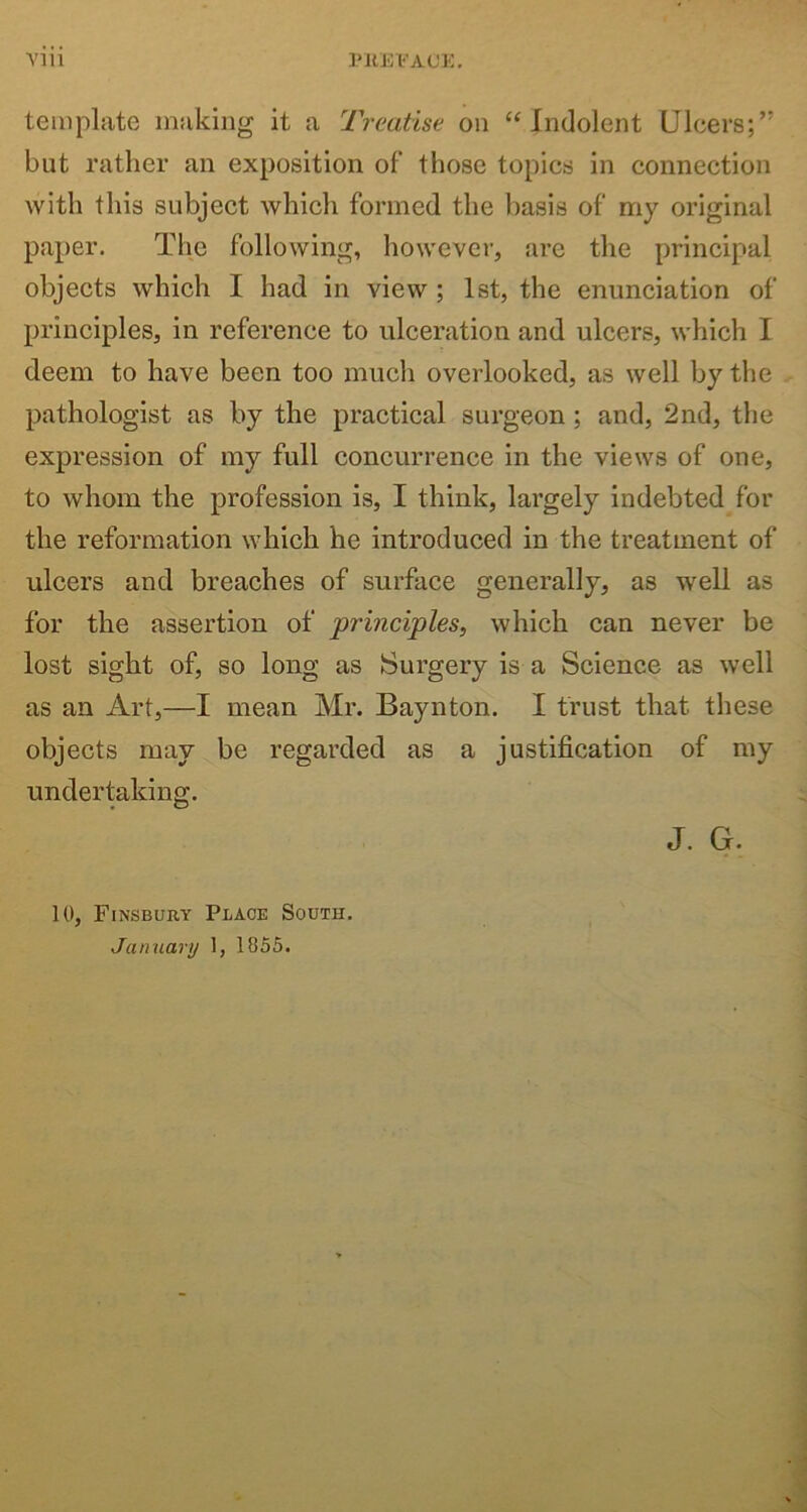 template making it a Treatise on “Indolent Ulcers;’’ but rather an exposition of those topics in connection with this subject which formed the basis of my original paper. The following, however, are the principal objects which I had in view ; 1st, the enunciation of principles, in reference to ulceration and ulcers, which I deem to have been too much overlooked, as well by the pathologist as by the practical surgeon ; and, 2nd, the expression of my full concurrence in the views of one, to whom the profession is, I think, largely indebted for the reformation which he introduced in the treatment of ulcers and breaches of surface generally, as well as for the assertion of principles, which can never be lost sight of, so long as Surgery is a Science as well as an Art,—I mean Mr. Baynton. I trust that these objects may be regarded as a justification of my undertaking. J. G. 10, Finsbury Place South. January 1, 1855.