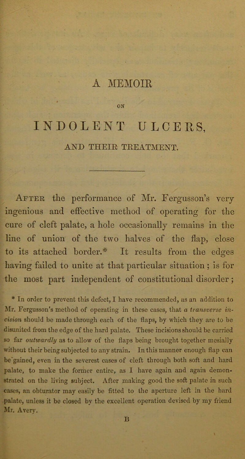 A MEMOIR ON INDOLENT ULCERS, AND THEIR TREATMENT. After the performance of Mr. Fergusson’s very ingenious and effective method of operating for the cure of cleft palate, a hole occasionally remains in the line of union of the two halves of the flap, close to its attached border.* It results from the edges having failed to unite at that particular situation ; is for the most part independent of constitutional disorder; * In order to prevent this defect, I have recommended, as an addition to Mr. Fergusson’s method of operating in these cases, that a transverse in- cision should be made through each of the flaps, by which they are to be disunited from the edge of the hard palate. These incisions should be carried so far outwardly as to allow of the flaps being brought together mesially without their being subjected to any strain. In this manner enough flap can be'gained, even in the severest cases of cleft through both soft and hard palate, to make the former entire, as I have again and again demon- strated on the living subject. After making good the soft palate in such cases, an obturator may easily be fitted to the aperture left in the hard palate, unless it be closed by the excellent operation devised by my friend Mr. Avery. B