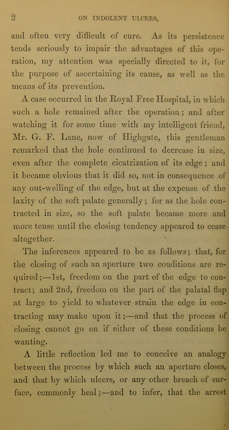 and often very difficult of cure. As its persistence tends seriously to impair the advantages of this ope- ration, my attention was specially directed to it, for the purpose of ascertaining its cause, as well as the means of its prevention. A case occurred in the Royal Free Hospital, in which such a hole remained after the operation; and after watching it for some time with my intelligent friend, Mr. G. F. Lane, now of Highgate, this gentleman remarked that the hole continued to decrease in size, even after the complete cicatrization of its edge; and it became obvious that it did so, not in consequence of any out-welling of the edge, but at the expense of the laxity of the soft palate generally; for as the hole con- tracted in size, so the soft palate became more and more tense until the closing tendency appeared to cease altogether. The inferences appeared to be as follows; that, for the closing of such an aperture two conditions are re- quired;— 1st, freedom on the part of the edge to con- tract; and 2nd, freedom on the part of the palatal flap at large to yield to whatever strain the edge in con- tracting may make upon it;—and that the process of closing cannot go on if either of these conditions be wanting. A little reflection led me to conceive an analogy between the process by which such an aperture closes, and that by which ulcers, or any other breach of sur- face, commonly heal;—and to infer, that the arrest