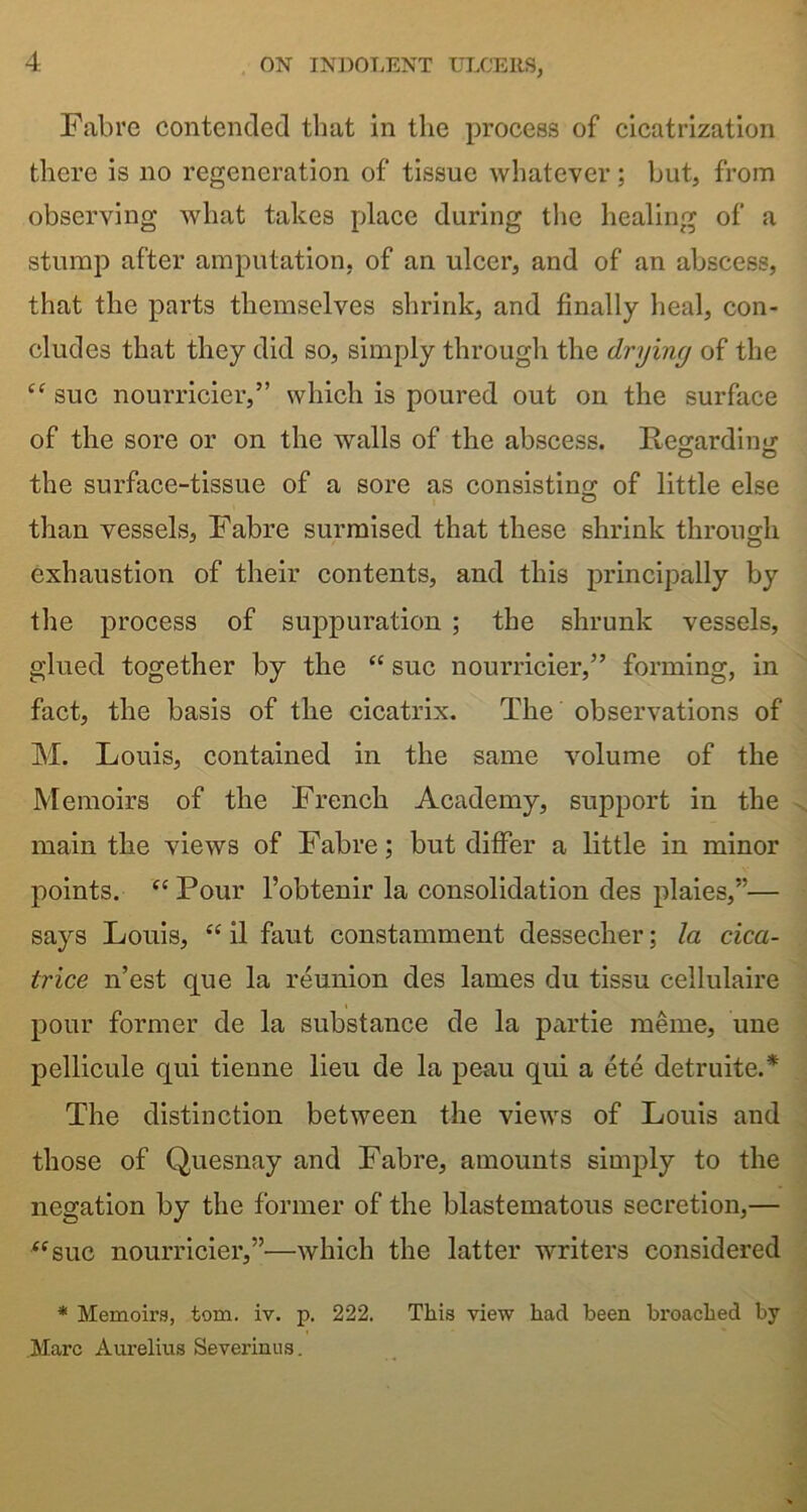 Fabre contended that in the process of cicatrization there is no regeneration of tissue whatever; but, from observing what takes place during the healing of a stump after amputation, of an ulcer, and of an abscess, that the parts themselves shrink, and finally heal, con- cludes that they did so, simply through the drying of the “ sue nourricier,” which is poured out on the surface of the sore or on the walls of the abscess. Reo-ardino; the surface-tissue of a sore as consisting of little else than vessels, Fabre surmised that these shrink through exhaustion of their contents, and this principally by the process of suppuration ; the shrunk vessels, glued together by the “ sue nourricier,” forming, in fact, the basis of the cicatrix. The observations of M. Louis, contained in the same volume of the Memoirs of the French Academy, support in the main the views of Fabre; but differ a little in minor points. “Pour l’obtenir la consolidation des plaies,”— says Louis, “ il faut constamment dessecher; la cica- trice n’est que la reunion des lames du tissu cellulaire pour former de la substance de la partie meme, une pellicule qui tienne lieu de la peau qui a ete detruite.* The distinction between the views of Louis and those of Quesnay and Fabre, amounts simply to the negation by the former of the blastematous secretion,— “sue nourricier,”—which the latter writers considered * Memoirs, tom. iv. p. 222. This view had been broached by Marc Aurelius Severinus.