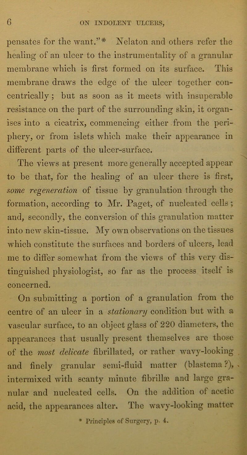 G pensates for the want.”* Nelaton and others refer the healing of an ulcer to the instrumentality of a granular membrane which is first formed on its surface. This membrane draws the edge of the ulcer together con- centrically; but as soon as it meets with insuperable resistance on the part of the surrounding skin, it organ- ises into a cicatrix, commencing either , from the peri- phery, or from islets which make their appearance in different parts of the ulcer-surface. The views at present more generally accepted appear to be that, for the healing of an ulcer there is first, some regeneration of tissue by granulation through the formation, according to Mr. Paget, of nucleated cells; and, secondly, the conversion of this granulation matter into new skin-tissue. My own observations on the tissues which constitute the surfaces and borders of ulcers, lead me to differ somewhat from the views of this very dis- tinguished physiologist, so far as the process itself is concerned. On submitting a portion of a granulation from the centre of an ulcer in a stationary condition but with a vascular surface, to an object glass of 220 diameters, the appearances that usually present themselves are those of the most delicate fibrillated, or rather wavy-looking and finely granular semi-fluid matter (blastema ?), intermixed with scanty minute fibrillae and large gra- nular and nucleated cells. On the addition of acetic acid, the appearances alter. The wavy-looking matter