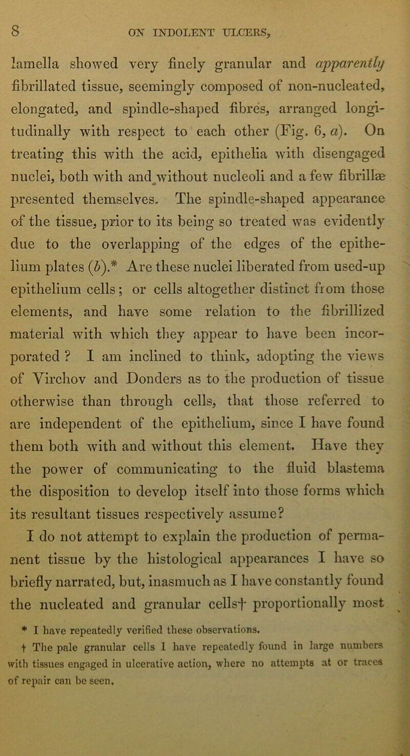 lamella showed very finely granular and apparently fibrillated tissue, seemingly composed of non-nucleated, elongated, and spindle-shaped fibres, arranged longi- tudinally with respect to each other (Fig, 6, a). On treating this with the acid, epithelia with disengaged nuclei, both with and without nucleoli and a few fibrillse presented themselves. The spindle-shaped appearance of the tissue, prior to its being so treated was evidently due to the overlapping of the edges of the epithe- lium {dates (5).* Are these nuclei liberated from used-up epithelium cells; or cells altogether distinct from those elements, and have some relation to the fibrillized material with which they appear to have been incor- porated ? I am inclined to think, adopting the views of Virchov and Donders as to the production of tissue otherwise than through cells, that those referred to are independent of the epithelium, since I have found them both with and without this element. Have they the power of communicating to the fluid blastema the disposition to develop itself into those forms which its resultant tissues respectively assume? I do not attempt to explain the production of perma- nent tissue by the histological appearances I have so briefly narrated, but, inasmuch as I have constantly found the nucleated and granular cellsfi proportionally most * I have repeatedly verified these observations. t The pale granular cells 1 have repeatedly found in large numbers with tissues engaged in ulcerative action, where no attempts at or traces of repair can be seen.