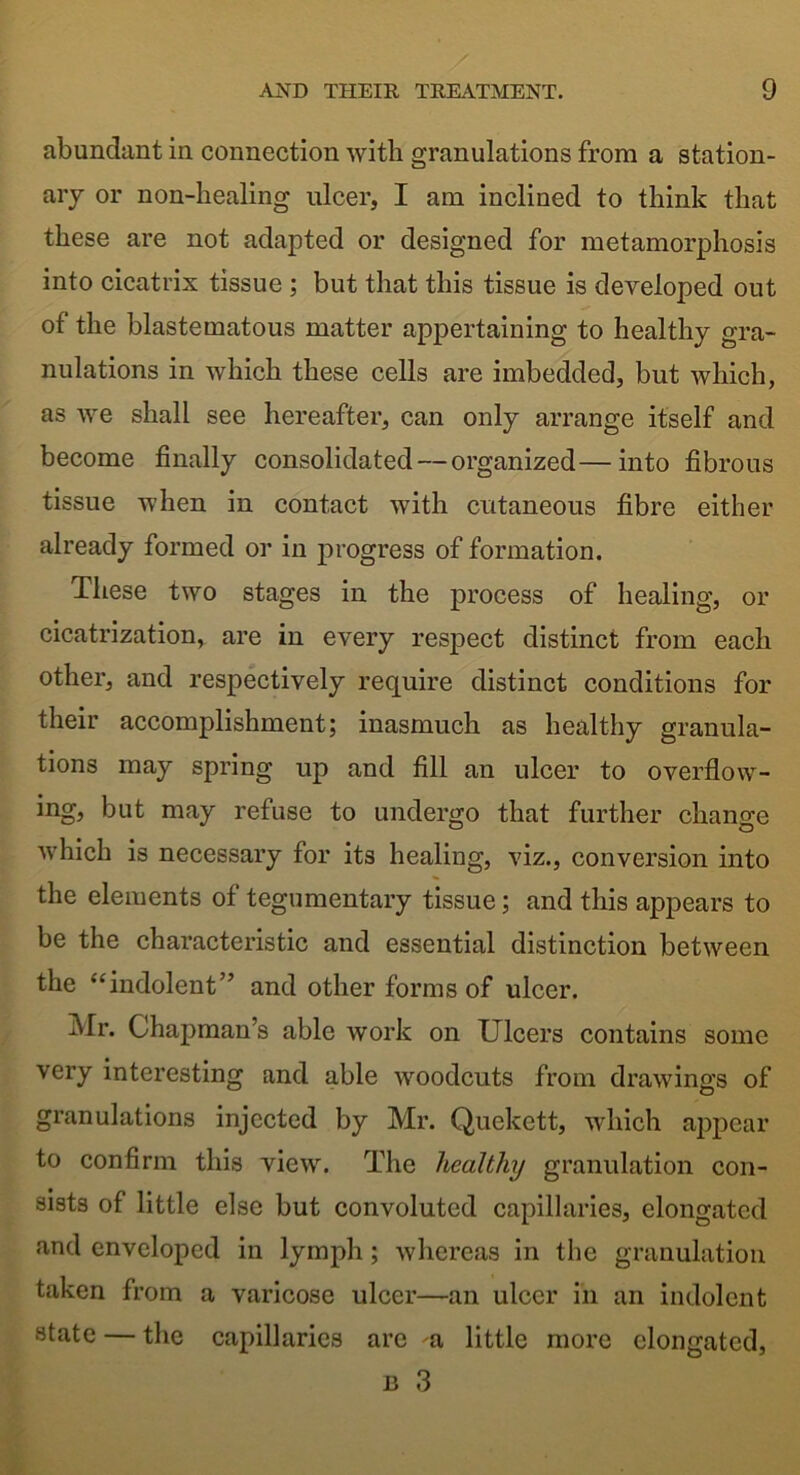 abundant in connection with granulations from a station- ary or non-healing ulcer, I am inclined to think that these are not adapted or designed for metamorphosis into cicatrix tissue ; but that this tissue is developed out of the blastematous matter appertaining to healthy gra- nulations in which these cells are imbedded, but which, as we shall see hereafter, can only arrange itself and become finally consolidated — organized—into fibrous tissue when in contact with cutaneous fibre either already formed or in progress of formation. These two stages in the process of healing, or cicatrization, are in every respect distinct from each other, and respectively require distinct conditions for their accomplishment; inasmuch as healthy granula- tions may spring up and fill an ulcer to overflow- ing, but may refuse to undergo that further change which is necessary for its healing, viz., conversion into the elements of tegumentary tissue; and this appears to be the characteristic and essential distinction between the “indolent” and other forms of ulcer. Mr. Chapman’s able work on Ulcers contains some very interesting and able woodcuts from drawings of granulations injected by Mr. Quekctt, which appear to confirm this view. The healthy granulation con- sists of little else but convoluted capillaries, elongated and enveloped in lymph; whereas in the granulation taken from a varicose ulcer—an ulcer in an indolent state — the capillaries are a little more elongated, 13 3