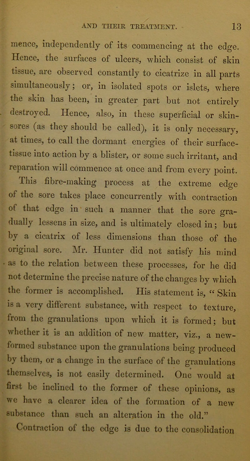 mence, independently of its commencing at the edge. Hence, the surfaces of ulcers, which consist of skin tissue, are observed constantly to cicatrize in all parts simultaneously; or, in isolated spots or islets, where the skin has been, in greater part but not entirely destroyed. Hence, also, in these superficial or skin- sores (as they should be called), it is only necessary, at times, to call the dormant energies of their surface- tissue into action by a blister, or some such irritant, and reparation will commence at once and from every point. This fibre-making process at the extreme edge of the sore takes place concurrently with contraction of that edge in such a manner that the sore o’ra- dually lessens in size, and is ultimately closed in; but by a cicatrix of less dimensions than those of the original sore. Mr. Hunter did not satisfy his mind as to the relation between these processes, for he did not determine the precise nature of the changes by which the former is accomplished. His statement is, “ Skin is a very different substance, with respect to texture, from the granulations upon which it is formed; but whether it is an addition of new matter, viz., a new- formed substance upon the granulations being produced by them, or a change in the surface of the granulations themselves, is not easily determined. One would at first be inclined to the former of these opinions, as we have a clearer idea of the formation of a new substance than such an alteration in the old.” Contraction of the edge is due to the consolidation