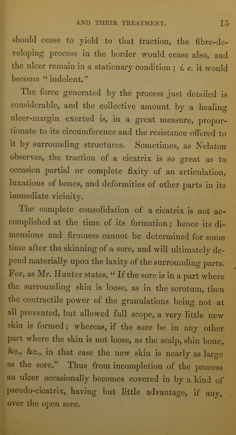 should cease to yield to that traction, the fibre-de- veloping process in the border would cease also, and the ulcer remain in a stationary condition ; i. e. it would become “indolent.” The force generated by the process just detailed is considerable, and the collective amount by a healing ulcer-margin exerted is, in a great measure, propor- tionate to its circumference and the resistance offered to it by surrounding structures. Sometimes, as Nelaton observes, the traction of a cicatrix is so great as to occasion partial or complete fixity of an articulation, luxations of bones, and deformities of other parts in its immediate vicinity. The complete consolidation of a cicatrix is not ac- complished at the time of its formation; hence its di- mensions and firmness cannot be determined for some time after the skinning of a sore, and will ultimately de- pend materially upon the laxity of the surrounding parts. For, as Mr. Hunter states, “ If the sore is in a part where the surrounding skin is loose, as in the scrotum, then the contractile power of the granulations being not at all prevented, but allowed full scope, a very little new skin is formed; whereas, if the sore be in any other Part where the skin is not loose, as the scalp, shin bone, &c., &c., in that case the new skin is nearly as large as the sore.” Thus from incompletion of the process an ulcer occasionally becomes covered in by a kind of pseudo-cicatrix, having but little advantage, if any, over the open sore.