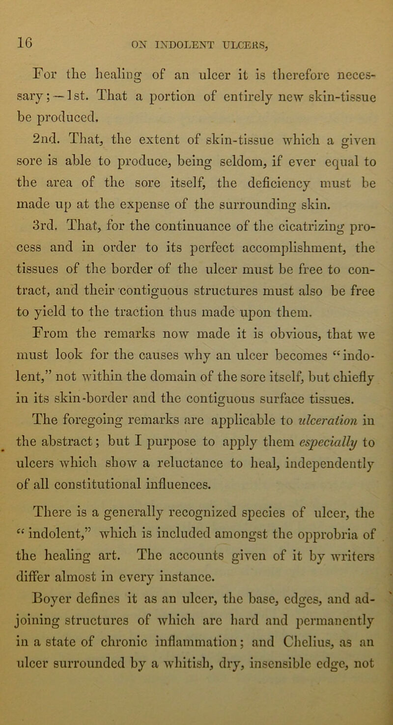 For the healing of an ulcer it is therefore neces- sary;—1st. That a portion of entirely new skin-tissue be produced. 2nd. That, the extent of skin-tissue which a given sore is able to produce, being seldom, if ever equal to the area of the sore itself, the deficiency must be made up at the expense of the surrounding skin. 3rd. That, for the continuance of the cicatrizing pro- cess and in order to its perfect accomplishment, the tissues of the border of the ulcer must be free to con- tract, and their contiguous structures must also be free to yield to the traction thus made upon them. From the remarks now made it is obvious, that we must look for the causes why an ulcer becomes “ indo- lent,” not within the domain of the sore itself, but chiefly in its skin-border and the contiguous surface tissues. The foregoing remarks are applicable to ulceration in the abstract; but I purpose to apply them especially to ulcers which show a reluctance to heal, independently of all constitutional influences. There is a generally recognized species of ulcer, the “ indolent,” which is included amongst the opprobria of the healing art. The accounts given of it by writers differ almost in every instance. Boyer defines it as an ulcer, the base, edges, and ad- joining structures of which are hard and permanently in a state of chronic inflammation; and Chelius, as an ulcer surrounded by a whitish, dry, insensible edge, not