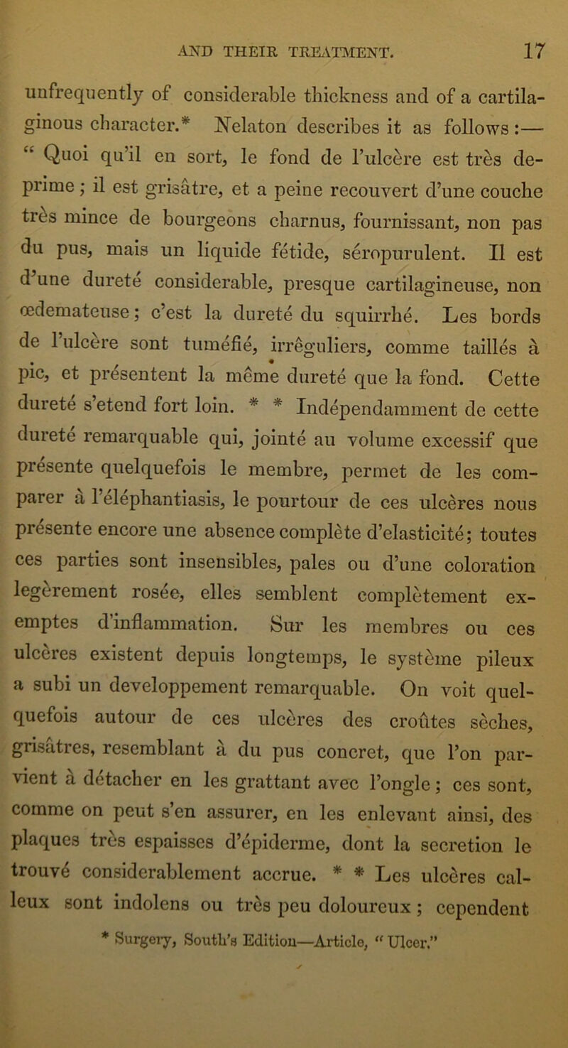 unfrequently of considerable thickness and of a cartila- ginous character.* Nelaton describes it as follows :— Quoi qu’il en sort, le fond de l’ulcere est tres de- prime ; il est grisatre, et a peine reconvert d’une couche tr^s mince de bourgeons charnus, fournissant, non pas du pus, mais un liquide fetide, seropurulent. II est d une durete considerable, presque cartilagineuse, non cedemateuse; c’est la durete du squirrhe. Les bords de l’ulcere sont tumefie, irreguliers, comme tailles a pic, et presentent la meme durete que la fond. Cette durete s etend fort loin. * * Independamment de cette durete remarquable qui, jointe au volume excessif que presente quelquefois le membre, permet de les com- parer a 1 elephantiasis, le pourtour de ces ulceres nous presente encore une absence complete d’elasticite; toutes ces parties sont insensibles, pales ou d’une coloration legerement rosee, elles semblent completement ex- emptes d inflammation. Sur les membres ou ces ulceres existent depuis longtemps, le systeme pilcux a subi un developpement remarquable. On voit quel- quefois autour de ces ulceres des croutes seches, grisatres, resemblant a du pus concret, que l’on par- ’iflent a detacher en les grattant avec l’ongle; ces sont, comme on pent s en assurer, en les enlevant ainsi, des plaques tres espaisses d’epiderme, dont la secretion le trouv£ considerablement accrue. * * Les ulceres cal- leux sont indolens ou tres peu dolourcux; ccpendent * Surgery, South’s Edition—Article, “ Ulcer.”