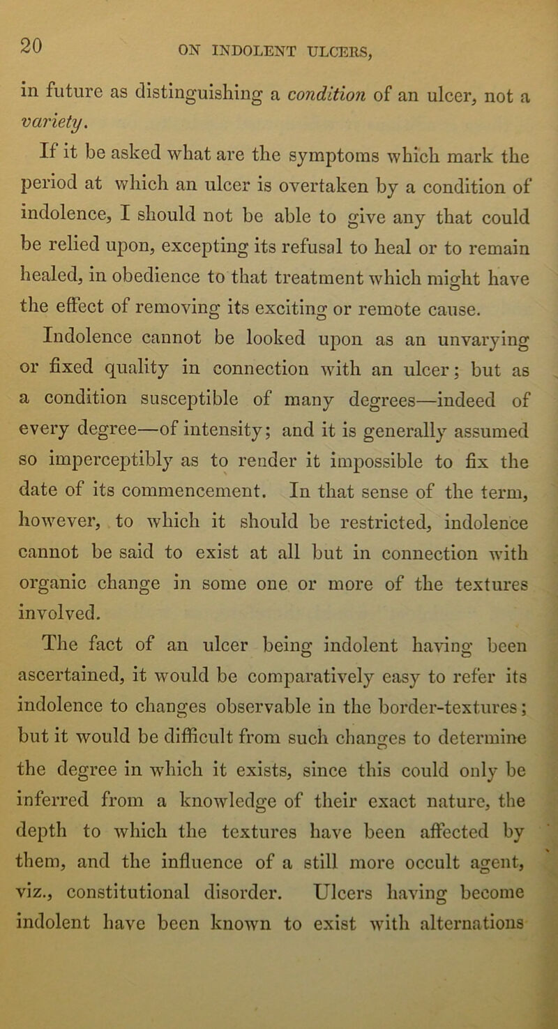 in future as distinguishing a condition of an ulcer, not a variety. If it be asked what are the symptoms which mark the period at which an ulcer is overtaken by a condition of indolence, I should not be able to give any that could be relied upon, excepting its refusal to heal or to remain healed, in obedience to that treatment which mio-ht have the eftect of removing its exciting or remote cause. Indolence cannot be looked upon as an unvarying or fixed quality in connection with an ulcer; but as a condition susceptible of many degrees—indeed of every degree—of intensity; and it is generally assumed so imperceptibly as to render it impossible to fix the date of its commencement. In that sense of the term, however, to which it should be restricted, indolence cannot be said to exist at all but in connection with organic change in some one or more of the textures involved. The fact of an ulcer being indolent having been ascertained, it would be comparatively easy to refer its indolence to changes observable in the border-textures; but it would be difficult from such changes to determine the degree in which it exists, since this could only be inferred from a knowledge of their exact nature, the depth to which the textures have been affected by them, and the influence of a still more occult agent, viz., constitutional disorder. Ulcers having become indolent have been known to exist with alternations