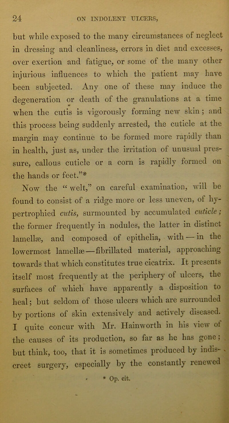 but while exposed to the many circumstances of neglect in dressing and cleanliness, errors in diet and excesses, over exertion and fatigue, or some of the many other injurious influences to which the patient may have been subjected. Any one of these may induce the degeneration or death of the granulations at a time when the cutis is vigorously forming new skin; and this process being suddenly arrested, tlie cuticle at the margin may continue to be formed more rapidly than in health, just as, under the irritation of unusual pres- sure, callous cuticle or a corn is rapidly formed on the hands or feet.”'* Now the “ welt,” on careful examination, will be found to consist of a ridge more or less uneven, of hy- pertrophied cutis, surmounted by accumulated cuticle; the former frequently in nodules, the latter in distinct lamellae, and composed of epithelia, with — in the lowermost lamellae—fibrillated material, approaching towards that which constitutes true cicatrix. It presents itself most frequently at the periphery of ulcers, the surfaces of which have apparently a disposition to heal; but seldom of those ulcers which are surrounded bv portions of skin extensively and actively diseased. I quite concur with Mr. Hainworth in his view oi the causes of its production, so far as he has gone, but think, too, that it is sometimes produced by indis- creet surgery, especially by the constantly renewed * * Op. cit.