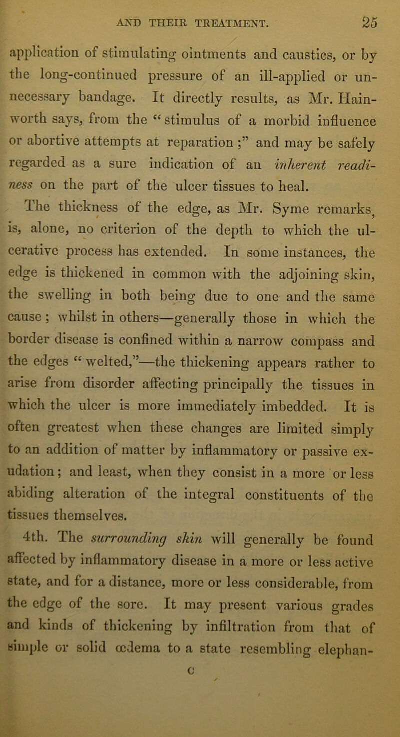 application of stimulating ointments and caustics, or by the long-continued pressure of an ill-applied or un- necessary bandage. It directly results, as Mr. Iiain- wortli says, from the “stimulus of a morbid influence or abortive attempts at reparation and may be safely regarded as a sure indication of an inherent readi- ness on the part of the ulcer tissues to heal. The thickness of the edge, as Mr. Syme remarks^ is, alone, no criterion of the depth to which the ul- cerative process has extended. In some instances, the edge is thickened in common with the adjoining skin, the swelling in both being due to one and the same cause ; whilst in others—generally those in which the border disease is confined within a narrow compass and the edges “ welted,”—the thickening appears rather to arise from disorder affecting principally the tissues in which the ulcer is more immediately imbedded. It is often greatest when these changes are limited simply to an addition of matter by inflammatory or passive ex- udation ; and least, when they consist in a more or less abiding alteration of the integral constituents of the tissues themselves. 4th. The surrounding skin will generally be found affected by inflammatory disease in a more or less active state, and for a distance, more or less considerable, from the edge of the sore. It may present various grades and kinds of thickening by infiltration from that of simple or solid oedema to a state resembling elephan- c