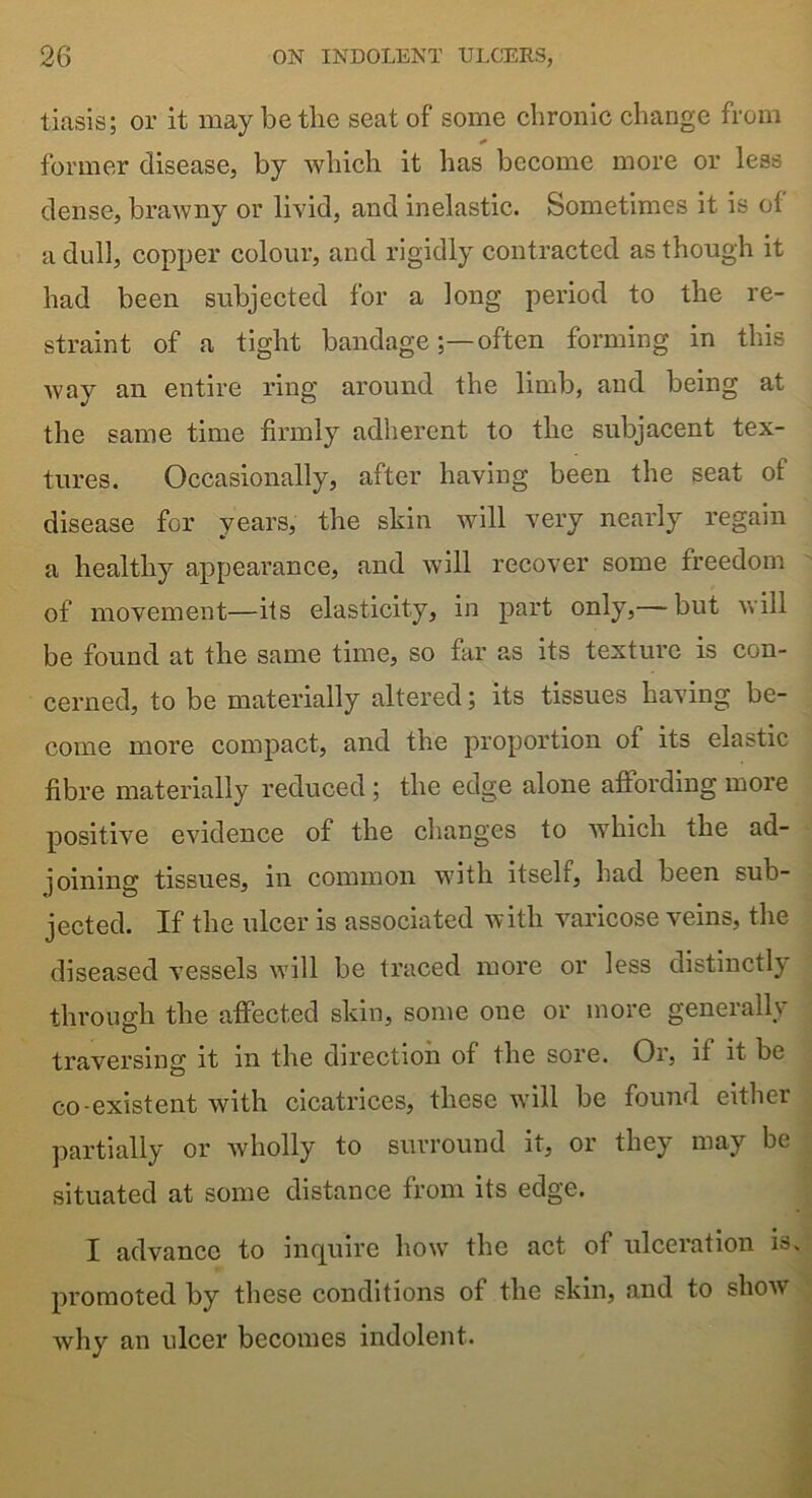 tiasis; or it may be the seat of some chronic change from former disease, by which it has become more or less dense, brawny or livid, and inelastic. Sometimes it is ol a dull, copper colour, and rigidly contracted as though it had been subjected for a long period to the re- straint of a tight bandageoften forming in this way an entire ring around the limb, and being at the same time firmly adherent to the subjacent tex- tures. Occasionally, after having been the seat of disease for years, the skin will very nearly regain a healthy appearance, and will recover some freedom of movement—its elasticity, in part only,— but will be found at the same time, so far as its texture is con- cerned, to be materially altered; its tissues having be- come more compact, and the proportion of its elastic fibre materially reduced ; the edge alone affording more positive evidence of the changes to which the ad- joining tissues, in common with itself, had been sub- jected. If the ulcer is associated with varicose veins, the diseased vessels will be traced more or less distinctly through the affected skin, some one or more generally traversing it in the direction of the sore. Or, it it be co existent with cicatrices, these will be found either partially or wholly to surround it, or they may be situated at some distance from its edge. I advance to inquire how the act of ulceration is. promoted by these conditions of the skin, and to show why an ulcer becomes indolent.