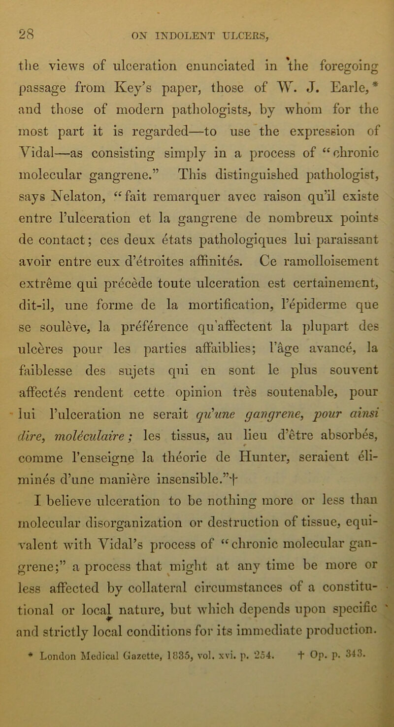 the views of ulceration enunciated in the foregoing passage from Key’s paper, those of W. J. Earle, * and those of modern pathologists, by whom for the most part it is regarded—to use the expression of Yidal—as consisting simply in a process of ‘‘chronic molecular gangrene.” This distinguished pathologist, says Nelaton, “fait remarquer avec raison qu’il existe entre l’ulceration et la gangrene de nombreux points de contact; ces deux etats pathologiques lui paraissant avoir entre eux d’etroites affinites. Ce ramolloisement extreme qui precede toute ulceration est certainement, dit-il, une forme de la mortification, l’epiderme que se souleve, la preference qu’afFectent la plupart des ulceres pour les parties affaiblies; l’age avance, la faiblesse des sujets qui en sont le plus souvent affectes rendent cette opinion tres soutenable, pour lui l’ulceration lie serait qiiune gangrene, pour ainsi dire, moleculaire; les tissus, au lieu d’etre absorbes, r comme l’enseigne la theorie de Hunter, seraient eli- mines d’une maniere insensible.”^ I believe ulceration to be nothing more or less than molecular disorganization or destruction of tissue, equi- valent with Vidal’s process of “chronic molecular gan- grene;” a process that might at any time be more or less affected by collateral circumstances of a constitu- tional or local nature, but which depends upon specific and strictly local conditions for its immediate production. * London Medicul Gazette, 1335, vol. xvi. p. 254. + Op. p. 343.