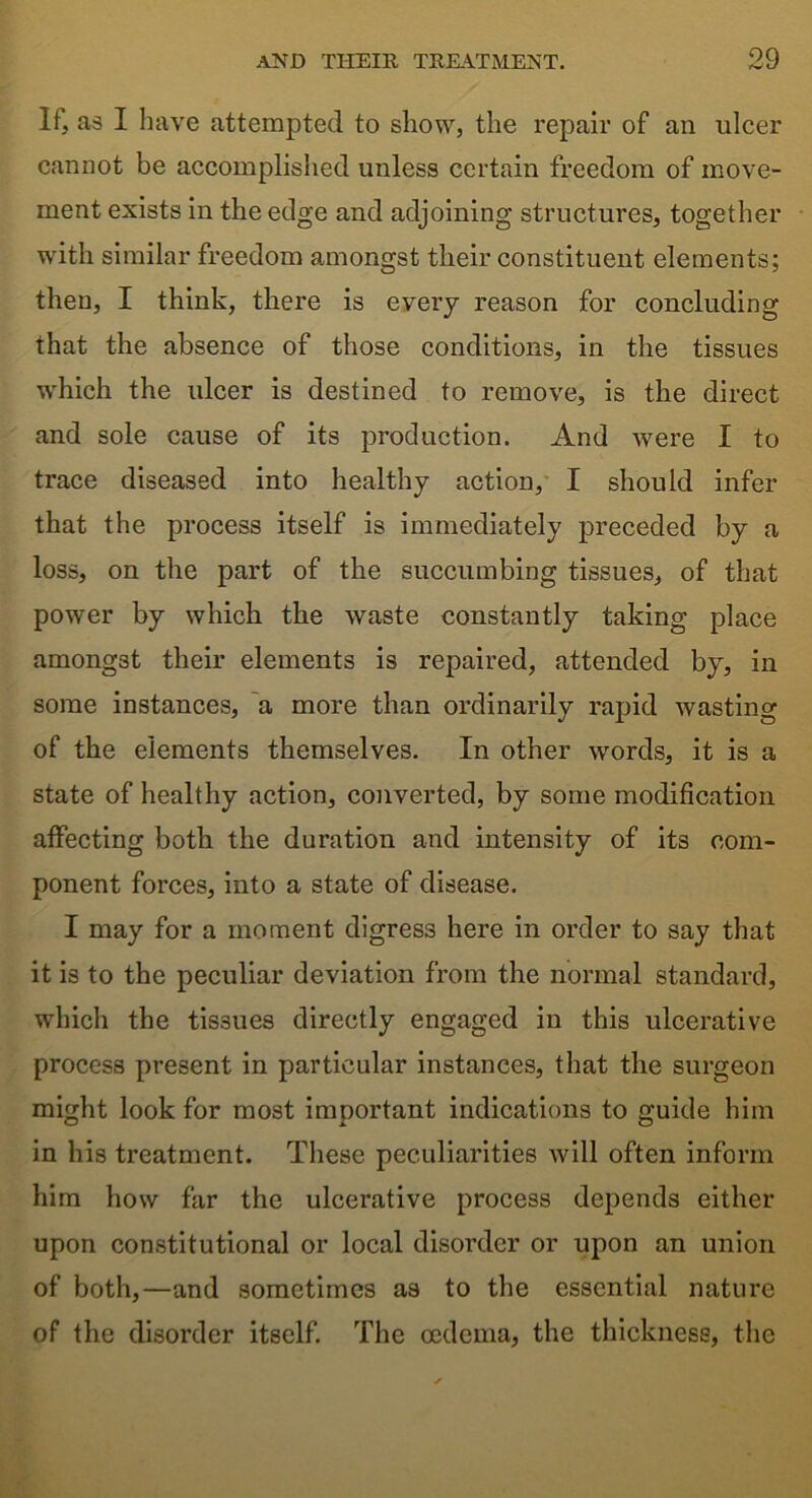 If, as I have attempted to show, the repair of an ulcer cannot be accomplished unless certain freedom of move- ment exists in the edge and adjoining structures, together with similar freedom amongst their constituent elements; then, I think, there is every reason for concluding that the absence of those conditions, in the tissues which the ulcer is destined to remove, is the direct and sole cause of its production. And were I to trace diseased into healthy action, I should infer that the process itself is immediately preceded by a loss, on the part of the succumbing tissues, of that power by which the waste constantly taking place amongst their elements is repaired, attended by, in some instances, a more than ordinarily rapid wasting of the elements themselves. In other words, it is a state of healthy action, converted, by some modification affecting both the duration and intensity of its com- ponent forces, into a state of disease. I may for a moment digress here in order to say that it is to the peculiar deviation from the normal standard, which the tissues directly engaged in this ulcerative process present in particular instances, that the surgeon might look for most important indications to guide him in his treatment. These peculiarities will often inform him how far the ulcerative process depends either upon constitutional or local disorder or upon an union of both,—and sometimes as to the essential nature of the disorder itself. The oedema, the thickness, the