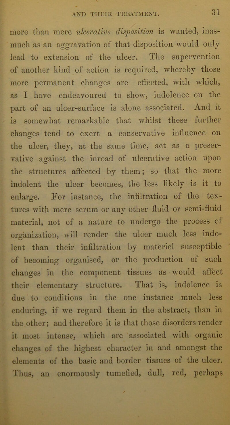 more than mere ulcerative disposition is wanted, inas- much as an aggravation of that disposition would only- lead to extension of the ulcer. The supervention of another kind of action is required, whereby those more permanent changes are effected, with which, as I have endeavoured to show, indolence on the part of an ulcer-surface is alone associated. And it is somewhat remarkable that whilst these further changes tend to exert a conservative influence on the ulcer, they, at the same time, act as a preser- vative against the inroad of ulcerative action upon the structures affected by them; so that the more indolent the ulcer becomes, the less likely is it to enlarge. For instance, the infiltration of the tex- tures with mere serum or any other fluid or semi-fluid material, not of a nature to undergo the process of organization, will render the ulcer much less indo- lent than their infiltration by materiel susceptible of becoming organised, or the production of such changes in the component tissues as would affect their elementary structure. That is, indolence is due to conditions in the one instance much less enduring, if we regard them in the abstract, than in the other; and therefore it is that those disorders render it most intense, which are associated with organic changes of the highest character in and amongst the elements of the basic and border tissues of the ulcer. Thus, an enormously tumefied, dull, red, perhaps