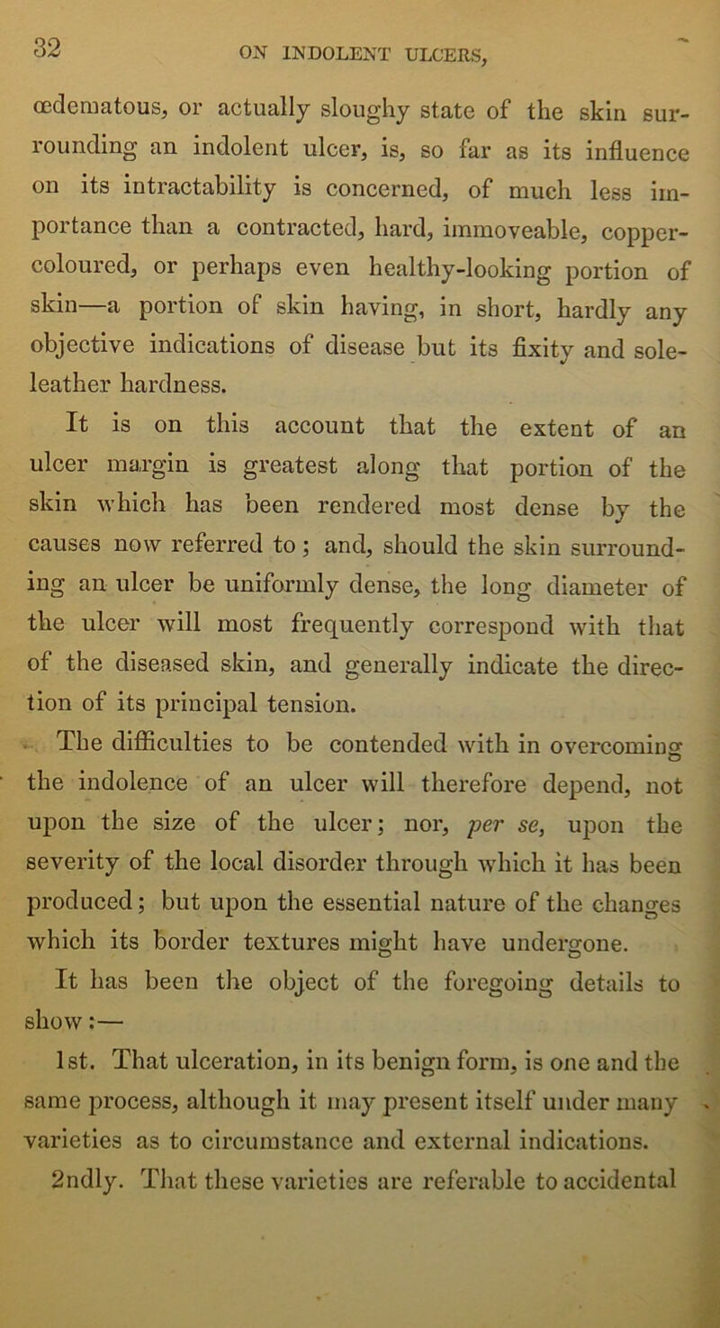 oedematous, or actually sloughy state of the skin sur- rounding an indolent ulcer, is, so far as its influence on its intractability is concerned, of much less im- portance than a contracted, hard, immoveable, copper- coloured, or perhaps even healthy-looking portion of skin—a portion of skin having, in short, hardly any objective indications of disease but its fixity and sole- leather hardness. It is on this account that the extent of an ulcer margin is greatest along that portion of the skin which has been rendered most dense by the causes now referred to; and, should the skin surround- ing an ulcer be uniformly dense, the long diameter of the ulcer will most frequently correspond with that of the diseased skin, and generally indicate the direc- tion of its principal tension. The difficulties to be contended with in overcoming the indolence of an ulcer will therefore depend, not upon the size of the ulcer; nor, per se, upon the severity of the local disorder through which it has been produced; but upon the essential nature of the changes which its border textures might have undergone. It has been the object of the foregoing details to show:— 1st. That ulceration, in its benign form, is one and the same process, although it may present itself under many . varieties as to circumstance and external indications. 2ndly. That these varieties are referable to accidental