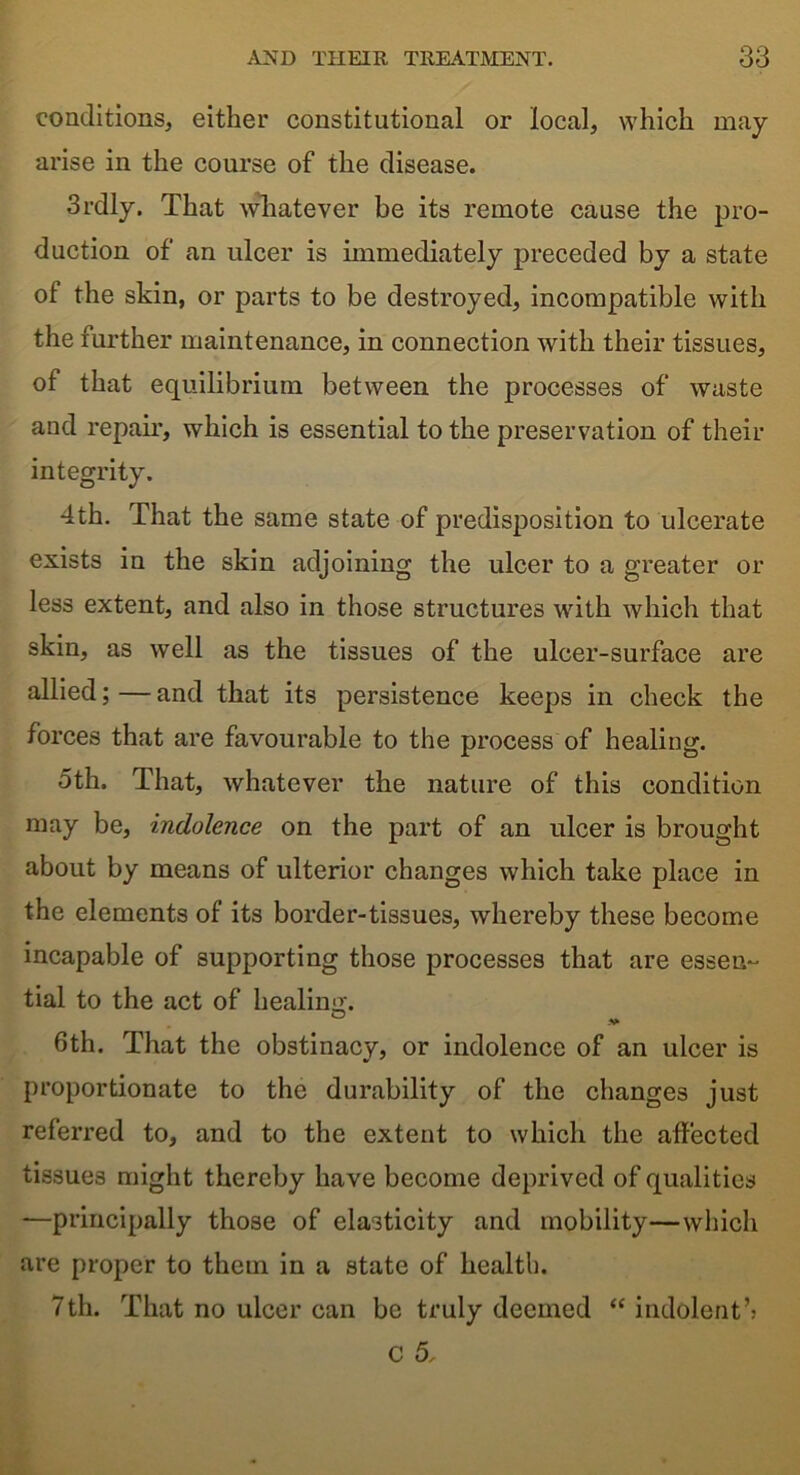 conditions, either constitutional or local, which may arise in the course of the disease. 3rdly. That whatever be its remote cause the pro- duction of an ulcer is immediately preceded by a state of the skin, or parts to be destroyed, incompatible with the further maintenance, in connection with their tissues, of that equilibrium between the processes of waste and repair, which is essential to the preservation of their integrity. 4th. That the same state of predisposition to ulcerate exists in the skin adjoining the ulcer to a greater or less extent, and also in those structures with which that skin, as well as the tissues of the ulcer-surface are allied;—and that its persistence keeps in check the forces that are favourable to the process of healing. oth. That, whatever the nature of this condition may be, indolence on the part of an ulcer is brought about by means of ulterior changes which take place in the elements of its border-tissues, whereby these become incapable of supporting those processes that are essen- tial to the act of healing. ° v 6th. That the obstinacy, or indolence of an ulcer is proportionate to the durability of the changes just referred to, and to the extent to which the affected tissues might thereby have become deprived of qualities —principally those of elasticity and mobility—which are proper to them in a state of health. 7th. That no ulcer can be truly deemed “ indolent’; C 5,