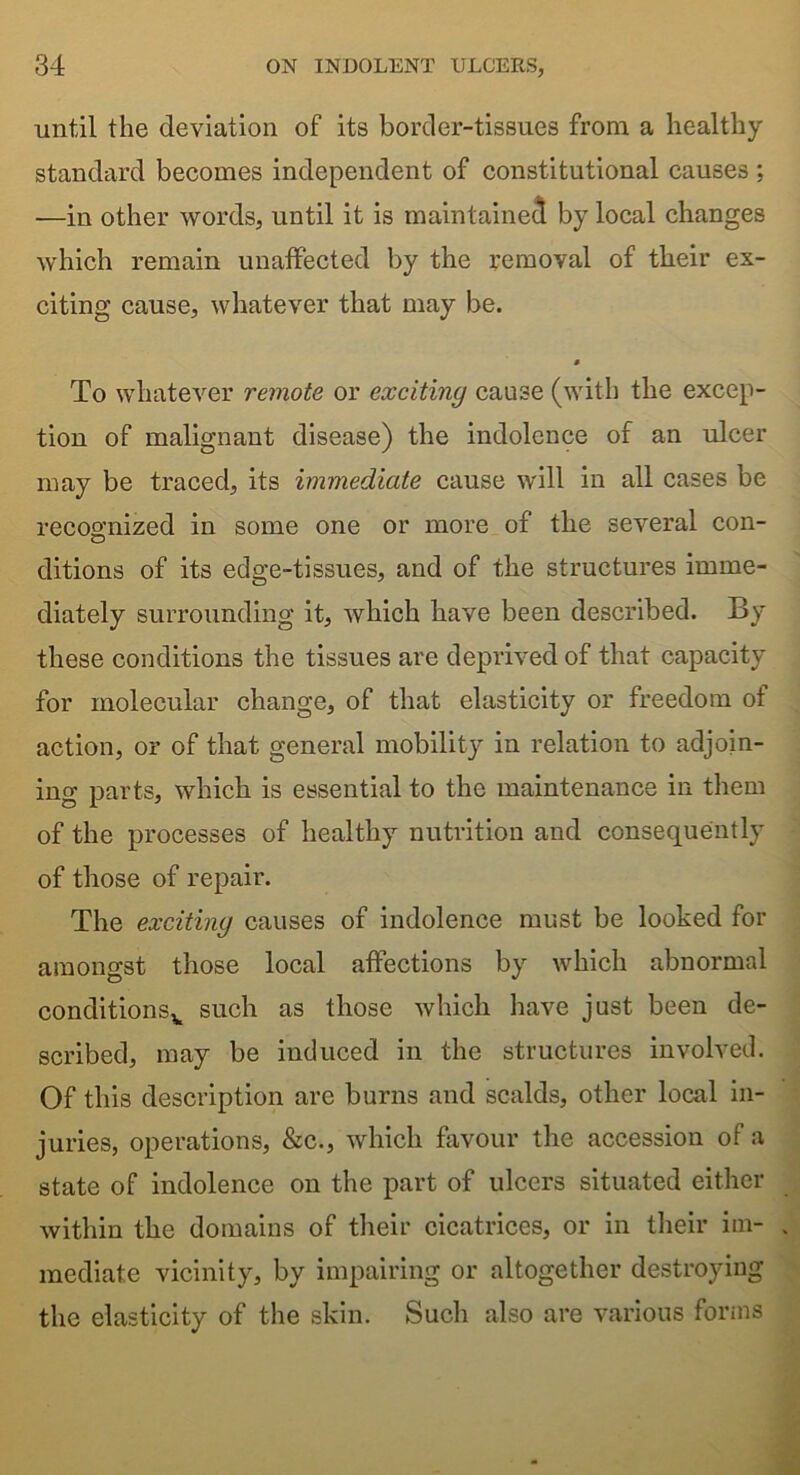 until the deviation of its border-tissues from a healthy standard becomes independent of constitutional causes ; —in other words, until it is maintained by local changes which remain unaffected by the removal of their ex- citing cause, whatever that may be. To whatever remote or exciting cause (with the excep- tion of malignant disease) the indolence of an ulcer may be traced, its immediate cause will in all cases be recognized in some one or more of the several con- ditions of its edge-tissues, and of the structures imme- diately surrounding it, which have been described. By these conditions the tissues are deprived of that capacity for molecular change, of that elasticity or freedom of action, or of that general mobility in relation to adjoin- ing parts, which is essential to the maintenance in them of the processes of healthy nutrition and consequently of those of repair. The exciting causes of indolence must be looked for amongst those local affections by which abnormal conditionsv such as those which have just been de- scribed, may be induced in the structures involved. Of this description are burns and scalds, other local in- juries, operations, &c., which favour the accession of a state of indolence on the part of ulcers situated either within the domains of their cicatrices, or in their im- mediate vicinity, by impairing or altogether destroying the elasticity of the skin. Such also are various forms