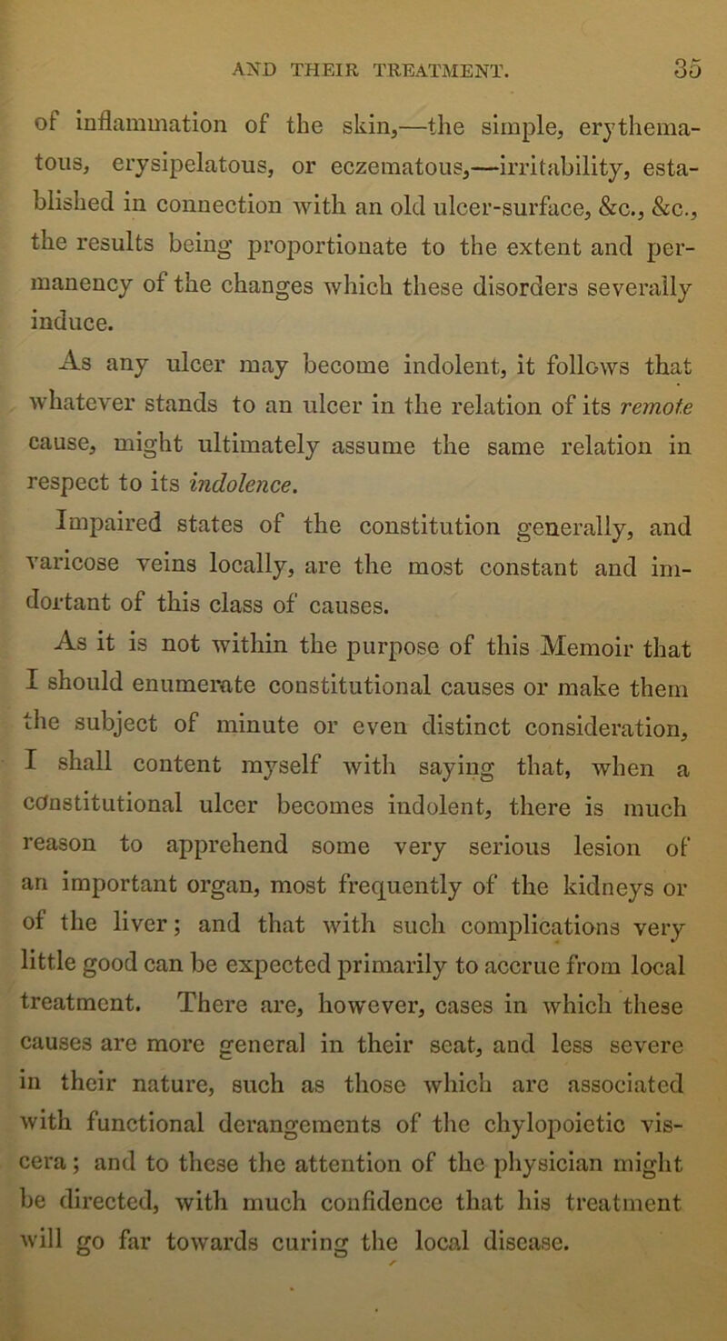ot inflammation of the skin,—the simple, erythema- tous, erysipelatous, or eczematous,—irritability, esta- blished in connection with an old ulcer-surface, &c., &c., the results being proportionate to the extent and per- manency of the changes which these disorders severally induce. As any ulcer may become indolent, it follows that whatever stands to an ulcer in the relation of its remote cause, might ultimately assume the same relation in respect to its indolence. Impaired states of the constitution generally, and varicose veins locally, are the most constant and im- dortant of this class of causes. As it is not within the purpose of this Memoir that I should enumerate constitutional causes or make them the subject of minute or even distinct consideration, I shall content myself with saying that, when a constitutional ulcer becomes indolent, there is much reason to apprehend some very serious lesion of an important organ, most frequently of the kidneys or of the liver; and that with such complications very little good can be expected primarily to accrue from local treatment. There are, however, cases in which these causes are more general in their seat, and less severe in their nature, such as those which are associated with functional derangements of the chylopoietic vis- cera ; and to these the attention of the physician might be directed, with much confidence that his treatment will go far towards curing the local disease.