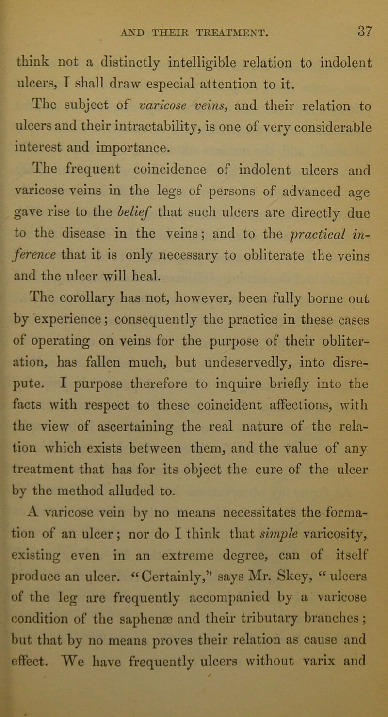 think not a distinctly intelligible relation to indolent ulcers, I shall draw especial attention to it. The subject of varicose veins, and their relation to ulcers and their intractability, is one of very considerable interest and importance. The frequent coincidence of indolent ulcers and varicose veins in the legs of persons of advanced age gave rise to the belief that such ulcers are directly due to the disease in the veins; and to the 'practical in- ference that it is only necessary to obliterate the veins and the ulcer will heal. The corollary has not, however, been fully borne out by experience; consequently the practice in these cases of operating on veins for the purpose of their obliter- ation, has fallen much, but undeservedly, into disre- pute. I purpose therefore to inquire briefly into the facts with respect to these coincident affections, with the view of ascertaining the real nature of the rela- tion which exists between them, and the value of any treatment that has for its object the cure of the ulcer by the method alluded to. A varicose vein by no means necessitates the forma- tion of an ulcer; nor do I think that simple varicosity, existing even in an extreme degree, can of itself produce an ulcer. “Certainly,” says Mr. Skey, “ulcers of the leg are frequently accompanied by a varicose condition of the saphenae and their tributary branches; but that by no means proves their relation as cause and effect. We have frequently ulcers without varix and