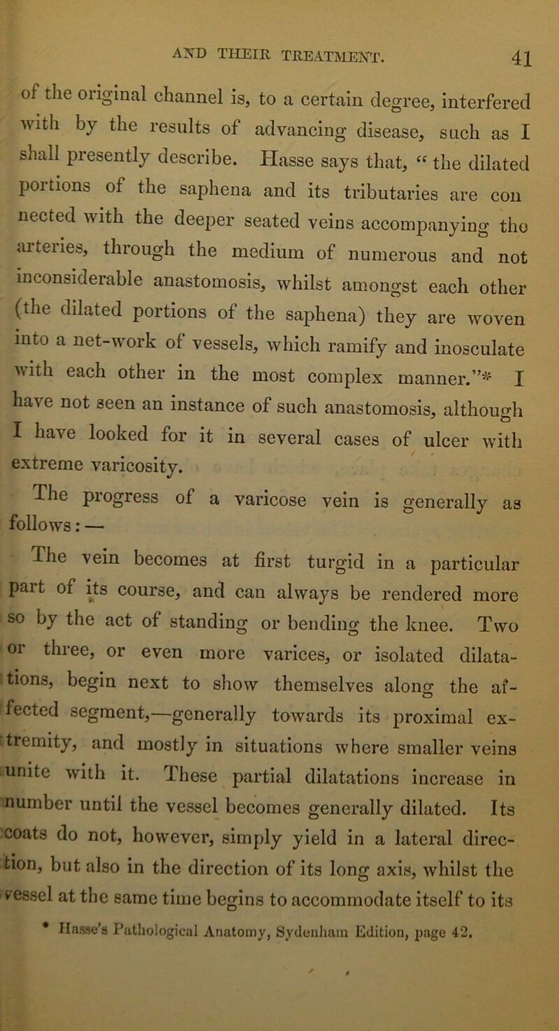 of the oiiginal channel is, to a certain degree, interfered with by the results of advancing disease, such as I shall presently describe. Hasse says that, “ the dilated poitions of the saphena and its tributaries are con nected with the deeper seated veins accompanying the arteries, through the medium of numerous and not inconsiderable anastomosis, whilst amongst each other (the dilated portions of the saphena) they are woven into a net-work of vessels, which ramify and inosculate with each other in the most complex manner.”* I have not seen an instance of such anastomosis, although I have looked for it in several cases of ulcer with extreme varicosity. The progress of a varicose vein is generally as follows: — The vein becomes at first turgid in a particular part of its course, and can always be rendered more so by the act of standing or bending the knee. Two or three, or even more varices, or isolated dilata- tions, begin next to show themselves along the af- fected segment,—generally towards its proximal ex- tremity, and mostly in situations where smaller veins unite with it. These partial dilatations increase in number until the vessel becomes generally dilated. Its coats do not, however, simply yield in a lateral direc- tion, but also in the direction of its long axis, whilst the vessel at the same time begins to accommodate itself to its * Hasse’a Pathological Anatomy, Sydenham Edition, page 42.