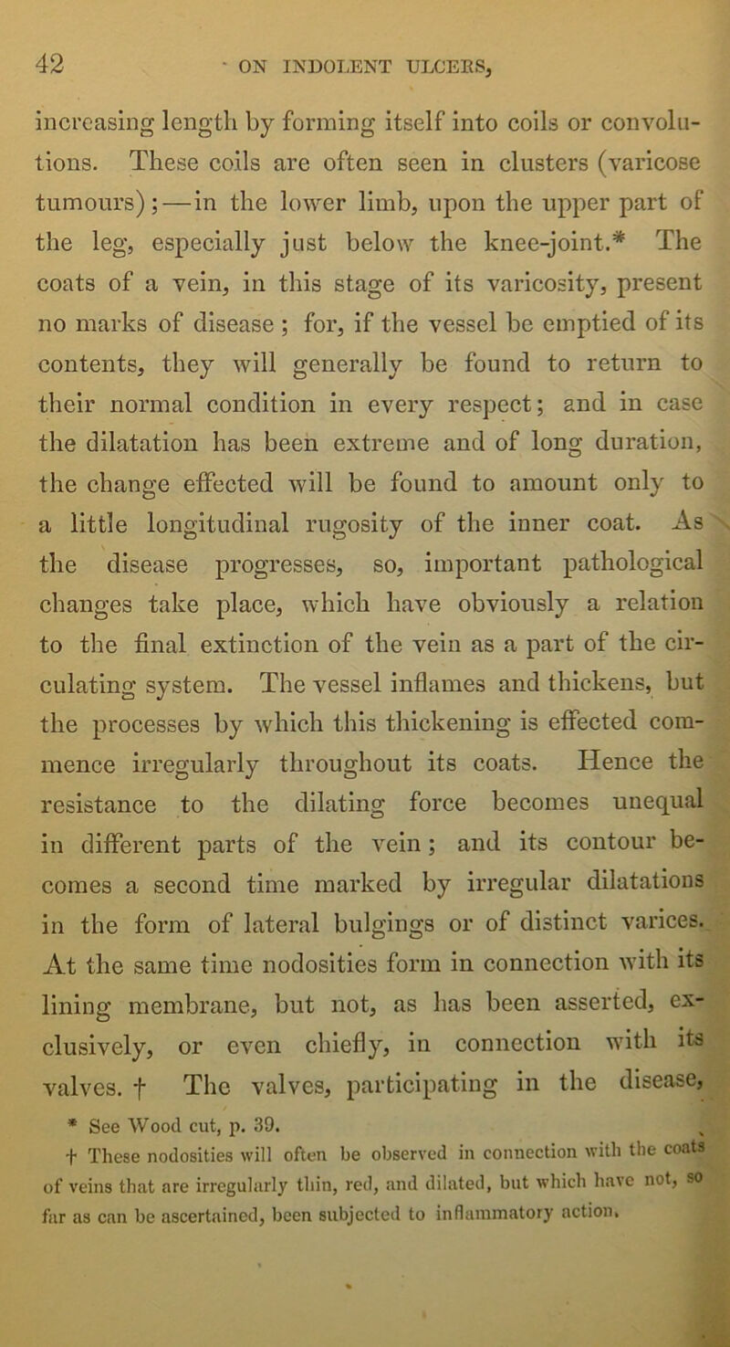 increasing length by forming itself into coils or convolu- tions. These coils are often seen in clusters (varicose tumours);—in the lower limb, upon the upper part of the leg, especially just below the knee-joint.# The coats of a vein, in this stage of its varicosity, present no marks of disease ; for, if the vessel be emptied of its contents, they will generally be found to return to their normal condition in every respect; and in case the dilatation has been extreme and of long duration, the change effected will be found to amount only to a little longitudinal rugosity of the inner coat. As the disease progresses, so, important pathological changes take place, which have obviously a relation to the final extinction of the vein as a part of the cir- culating system. The vessel inflames and thickens, but the processes by which this thickening is effected com- mence irregularly throughout its coats. Hence the resistance to the dilating force becomes unequal in different parts of the vein; and its contour be- comes a second time marked by irregular dilatations in the form of lateral bulgings or of distinct varices. At the same time nodosities form in connection with its lining membrane, but not, as has been asserted, ex- clusively, or even chiefly, in connection with its valves, t The valves, participating in the disease, * See Wood cut, p. 39. f These nodosities will often be observed in connection with the coats of veins that are irregularly thin, red, and dilated, but which have not, so far as can be ascertained, been subjected to inflammatory action.