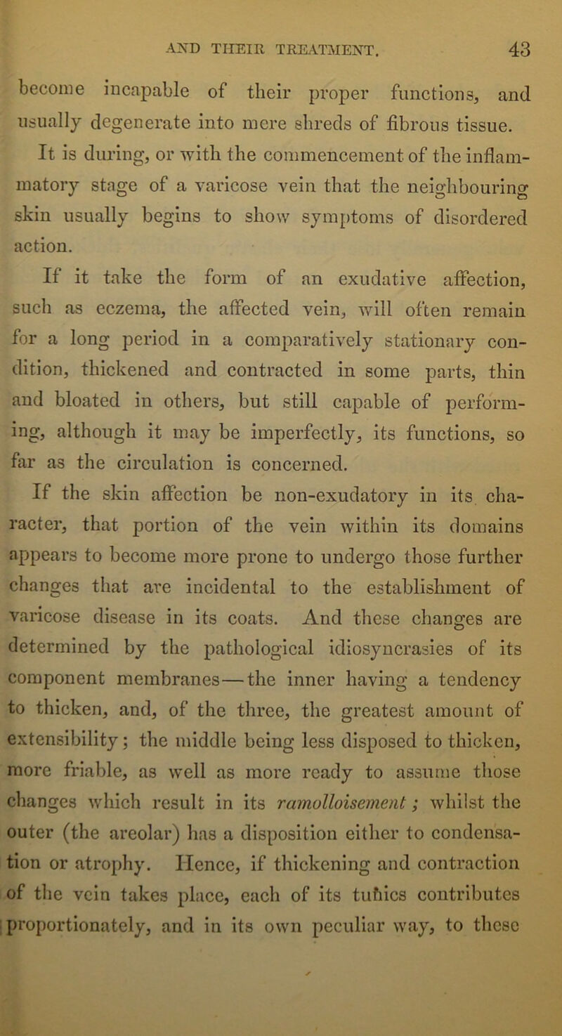 become incapable of their proper functions, and usually degenerate into mere shreds of fibrous tissue. It is during, or with the commencement of the inflam- matory stage of a varicose vein that the neighbouring skin usually begins to show symptoms of disordered action. If it take the form of an exudative affection, such as eczema, the affected vein, will often remain for a long period in a comparatively stationary con- dition, thickened and contracted in some parts, thin and bloated in others, but still capable of perform- ing, although it may be imperfectly, its functions, so far as the circulation is concerned. If the skin affection be non-exudatory in its cha- racter, that portion of the vein within its domains appears to become more prone to undergo those further changes that are incidental to the establishment of varicose disease in its coats. And these changes are determined by the pathological idiosyncrasies of its component membranes—the inner having a tendency to thicken, and, of the three, the greatest amount of extensibility; the middle being less disposed to thicken, more friable, as well as more ready to assume those changes which result in its ramolloisement; whilst the outer (the areolar) has a disposition either to condensa- tion or atrophy. Hence, if thickening and contraction of the vein takes place, each of its tufiics contributes proportionately, and in its own peculiar way, to these