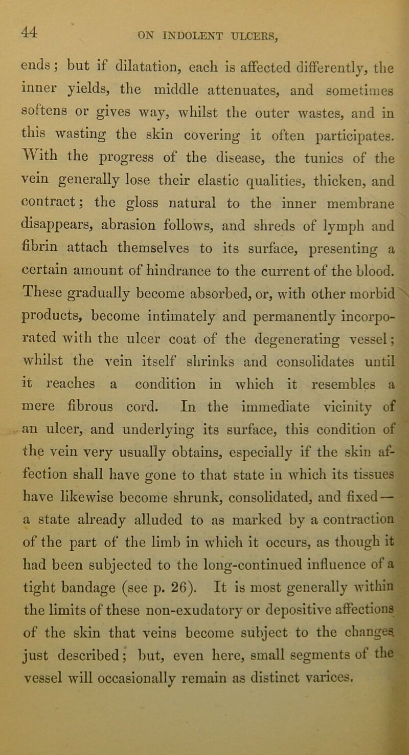 ends; but if dilatation, each is affected differently, the inner yields, the middle attenuates, and sometimes softens or gives way, whilst the outer wastes, and in this wasting the skin covering it often participates. W ith the progress of the disease, the tunics of the vein generally lose their elastic qualities, thicken, and contract; the gloss natural to the inner membrane disappears, abrasion follows, and shreds of lymph and fibrin attach themselves to its surface, presenting a certain amount of hindrance to the current of the blood. These gradually become absorbed, or, with other morbid products, become intimately and permanently incorpo- rated with the ulcer coat of the degenerating vessel; whilst the vein itself shrinks and consolidates until it reaches a condition in which it resembles a mere fibrous cord. In the immediate vicinity of an ulcer, and underlying its surface, this condition of the vein very usually obtains, especially if the skin af- fection shall have gone to that state in which its tissues have likewise become shrunk, consolidated, and fixed — a state already alluded to as marked by a contraction of the part of the limb in which it occurs, as though it had been subjected to the long-continued influence of a tight bandage (see p. 26). It is most generally within the limits of these non-exudatory or depositive affections of the skin that veins become subject to the changes just described; but, even here, small segments of the vessel will occasionally remain as distinct varices.