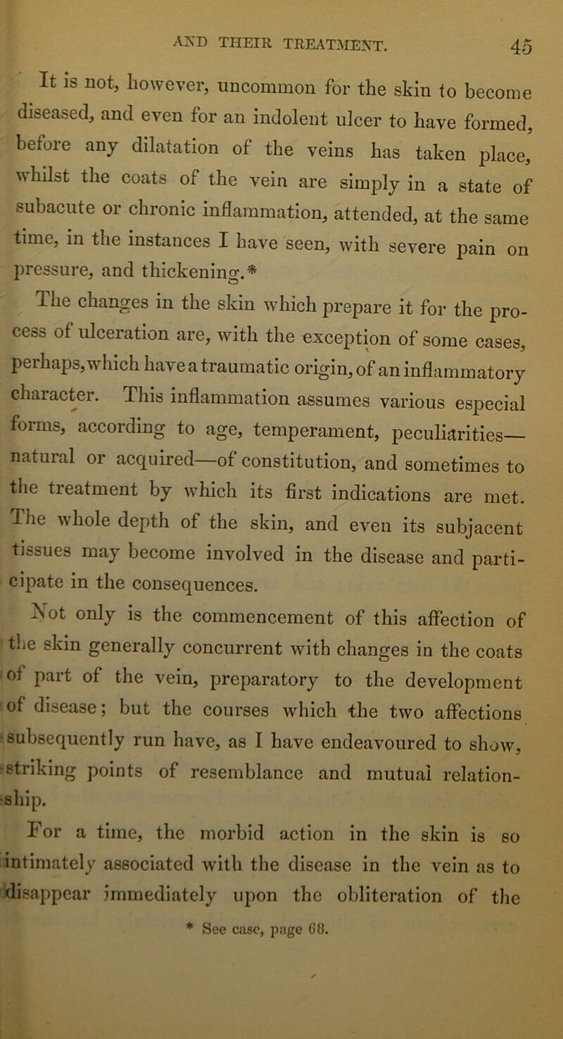 It is not, however, uncommon for the skin to become diseased, and even for an indolent ulcer to have formed, before any dilatation of the veins has taken place, v\ hilst the coats of the vein are simply in a state of subacute or chronic inflammation, attended, at the same time, m the instances I have seen, with severe pain on pressure, and thickening.* The changes in the skin which prepare it for the pro- cess of ulceration are, with the exception of some cases, perhaps, which have a traumatic origin, of an inflammatory character. This inflammation assumes various especial forms, according to age, temperament, peculiarities— natural or acquired—of constitution, and sometimes to the treatment by which its first indications are met. Ihe whole depth of the skin, and even its subjacent tissues may become involved in the disease and parti- cipate in the consequences. ^Sot only is the commencement of this affection of the skin generally concurrent with changes in the coats of part of the vein, preparatory to the development of disease; but the courses which the two affections ■subsequently run have, as I have endeavoured to show, •striking points of resemblance and mutual relation- ship. For a time, the morbid action in the skin is so intimately associated with the disease in the vein as to disappear immediately upon the obliteration of the * See case, page GO.