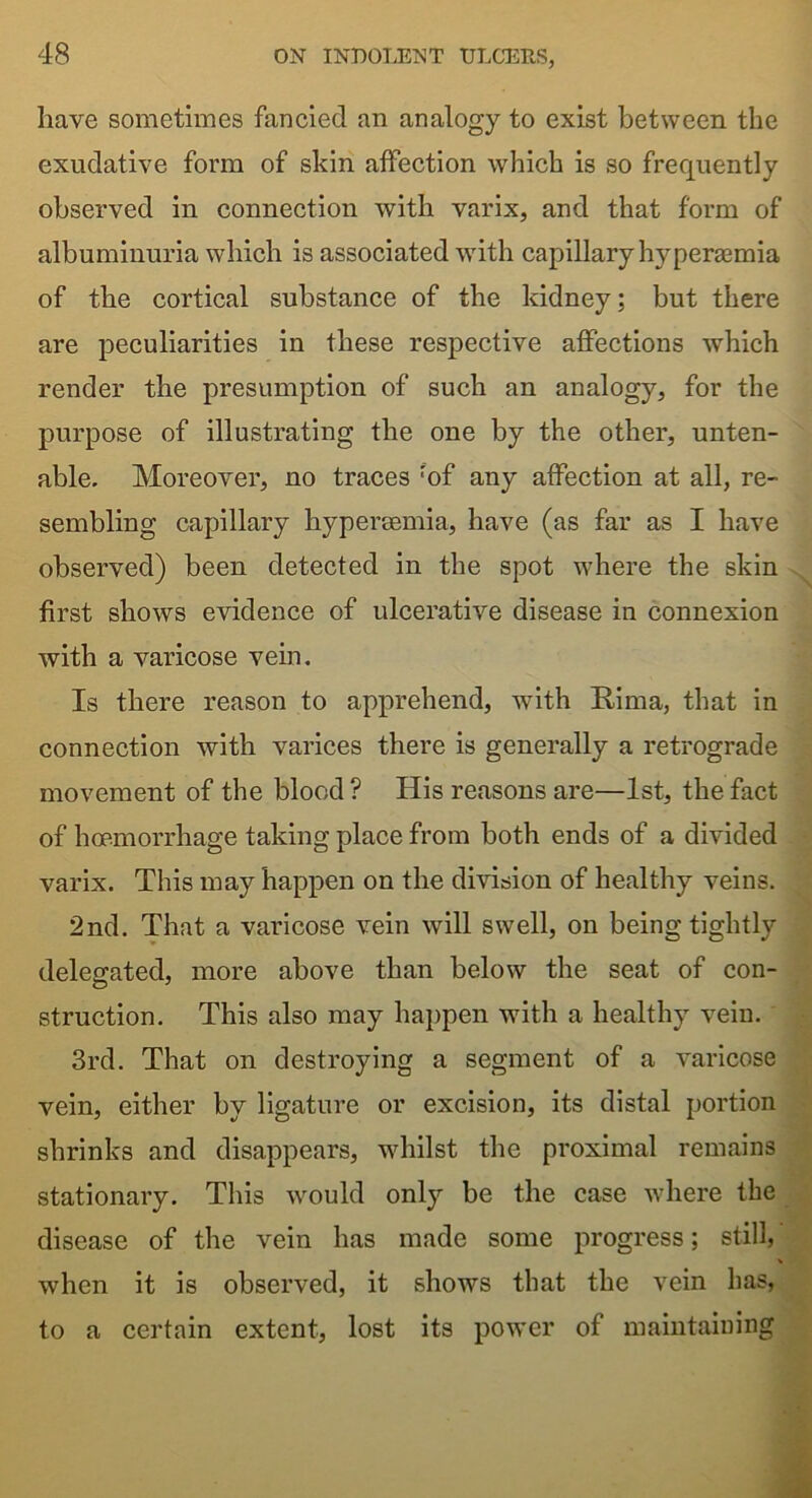 have sometimes fancied an analogy to exist between the exudative form of skin affection which is so frequently observed in connection with varix, and that form of albuminuria which is associated with capillary hyperemia of the cortical substance of the kidney; but there are peculiarities in these respective affections which render the presumption of such an analogy, for the purpose of illustrating the one by the other, unten- able. Moreover, no traces rof any affection at all, re- sembling capillary hypersemia, have (as far as I have observed) been detected in the spot where the skin first shows evidence of ulcerative disease in connexion with a varicose vein. Is there reason to apprehend, with Rima, that in connection with varices there is generally a retrograde movement of the blood ? His reasons are—1st, the fact of hoemorrhage taking place from both ends of a divided varix. This may happen on the division of healthy veins. 2nd. That a varicose vein will swell, on being tightly delegated, more above than below the seat of con- struction. This also may happen with a healthy vein. 3rd. That on destroying a segment of a varicose vein, either by ligature or excision, its distal portion shrinks and disappears, whilst the proximal remains stationary. This would only be the case where the disease of the vein has made some progress; still,' V when it is observed, it shows that the vein has, to a certain extent, lost its power of maintaining