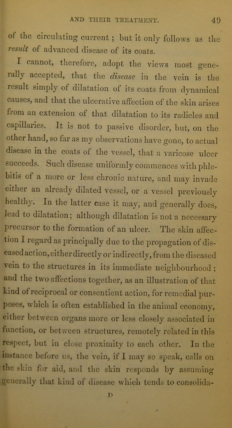 of the circulating current ; but it only follows as the result of advanced disease of its coats. I cannot, therefore, adopt the views most gene- lally accepted, that the disease in the vein is the result simply of dilatation of its coats from dynamical causes, and that the ulcerative affection of the skin arises fiom an extension of that dilatation to its radicles and capillaries. It is not to passive disorder, but, on the other hand, so far as my observations have gone, to actual disease in the coats of the vessel, that a varicose ulcer succeeds. Such disease uniformly commences with phle- bitis of a more or less chronic nature, and may invade either an already dilated vessel, or a vessel previously healthy. In the latter case it may, and generally does, lead to dilatation; although dilatation is not a necessary precursor to the formation of an ulcer. The skin affec- tion I regard as principally due to the propagation of dis- eased action, either directly or indirectly, from the diseased vein to the structures in its immediate neighbourhood ; and the two affections together, as an illustration of that kind of reciprocal or consentient action, for remedial pur- poses, which is often established in the animal economy, either between organs more or less closely associated in function, or between structures, remotely related in this respect, but in close proximity to each other. In the instance before us, the vein, if I may so speak, calls on the skin for aid, and the skin responds by assuming generally that kind of disease which tends to consolida- T>