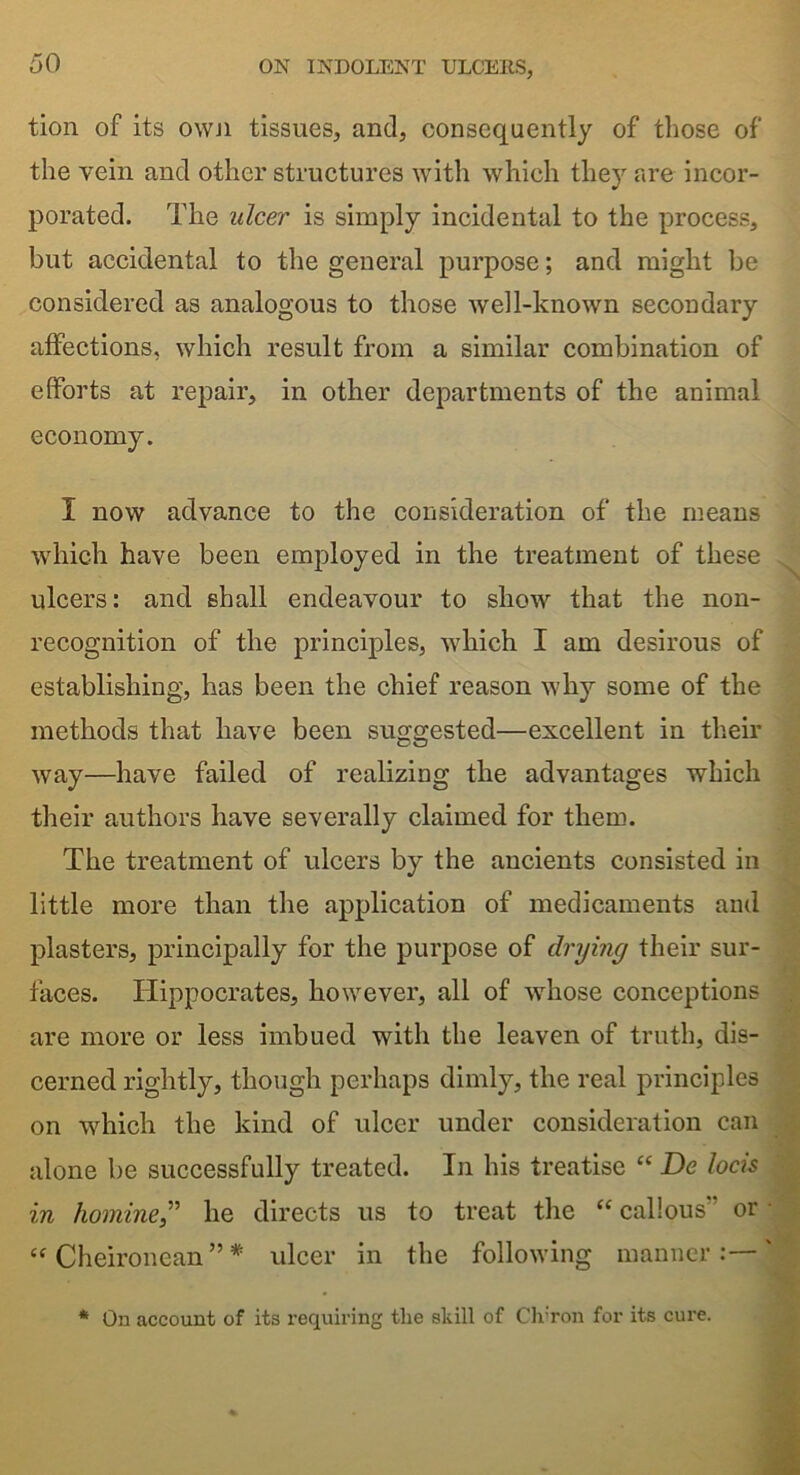 tion of its own tissues, and, consequently of those of the vein and other structures with which they are incor- porated. The ulcer is simply incidental to the process, but accidental to the general purpose; and might be considered as analogous to those well-known secondary affections, which result from a similar combination of efforts at repair, in other departments of the animal economy. I now advance to the consideration of the means which have been employed in the treatment of these ulcers: and shall endeavour to show that the non- recognition of the principles, which I am desirous of establishing, has been the chief reason why some of the methods that have been suggested—excellent in their way—have failed of realizing the advantages which their authors have severally claimed for them. The treatment of ulcers by the ancients consisted in little more than the application of medicaments and plasters, principally for the purpose of drying their sur- faces. Hippocrates, however, all of whose conceptions are more or less imbued with the leaven of truth, dis- cerned rightly, though perhaps dimly, the real principles on which the kind of ulcer under consideration can alone be successfully treated. In his treatise “ De locis in homine,” he directs us to treat the “ callous” or “ Cheironean ” * ulcer in the following manner:—' * On account of its requiring the skill of Clvron for its cure.