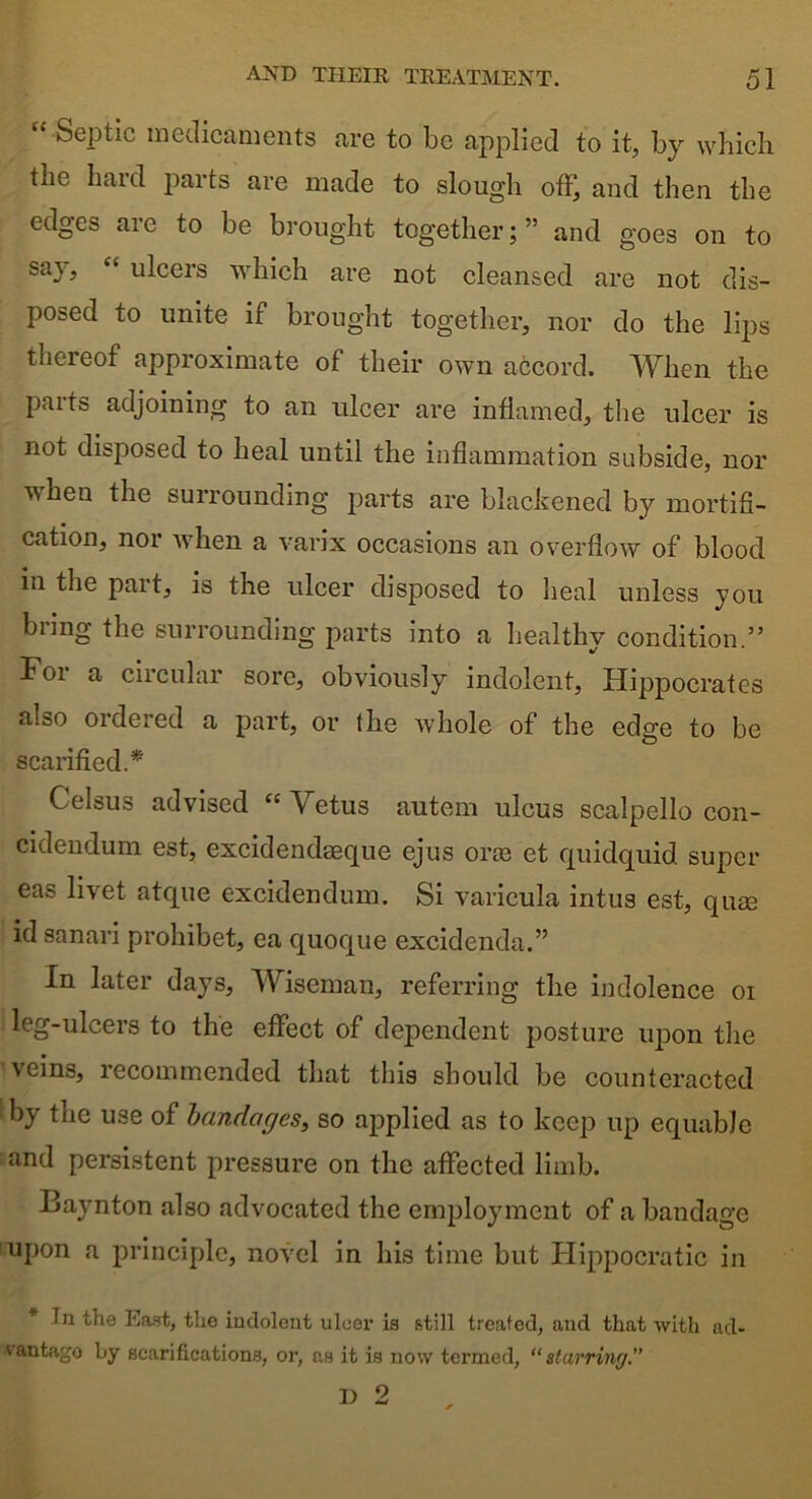 “ Septic medicaments are to be applied to it, by which tiie hard parts are made to sloug'h offj and then the edges aie to be brought together;” and goes on to say, “ ulcers which are not cleansed are not dis- posed to unite if brought together, nor do the lips thereof approximate of their own accord. When the parts adjoining to an ulcer are inflamed, the ulcer is not disposed to heal until the inflammation subside, nor when the surrounding parts are blackened by mortifi- cation, nor when a varix occasions an overflow of blood in the part, is the ulcer disposed to heal unless you bring the surrounding parts into a healthy condition.” Foi a circular sore, obviously indolent, Hippocrates also ordered a part, or the whole of the edge to be scarified.* Celsus advised “Vetus autem ulcus scalpello con- cidendum est, excidendeeque ejus orae et quidquid super eas livet atque excidendum. Si varicula intus est, qnee id sanari prohibet, ea quoque excidenda.” In later days, Wiseman, referring the indolence oi leg-ulcers to the effect of dependent posture upon the veins, recommended that this should be counteracted by the use of bandages, so applied as to keep up equable and persistent pressure on the affected limb. Baynton also advocated the employment of a bandage upon a principle, novel in his time but Hippocratic in * 111 the East, tlio indolent ulcer is still treated, aud that with ad- vantage by scarifications, or, as it is now termed, “starring.”