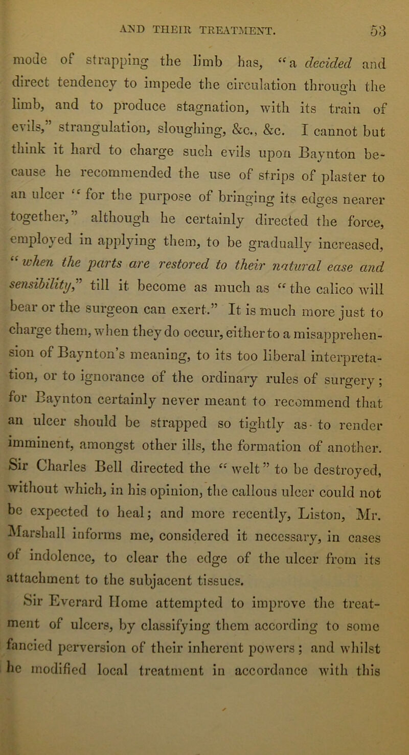 mode of strapping the limb has, “a decided and direct tendency to impede the circulation through the limb, and to produce stagnation, with its train of e\ils, strangulation, sloughing, &c., &c. I cannot but think it hard to charge such evils upon Baynton be- cause he recommended the use of strips of plaster to an ulcer 4 for the purpose of bringing its edges nearer together,” although he certainly directed the force, employed in applying them, to be gradually increased, 44 when the parts are restored to their natural ease and sensibility,” till it become as much as 44 the calico will bear or the surgeon can exert,” It is much more just to charge them, when they do occur, either to a misapprehen- sion of Baynton’s meaning, to its too liberal interpreta- tion, or to ignorance of the ordinary rules of surgery; for Baynton certainly never meant to recommend that an ulcer should be strapped so tightly as- to render imminent, amongst other ills, the formation of another. Sir Charles Bell directed the 44 welt ” to be destroyed, without which, in his opinion, the callous ulcer could not be expected to heal; and more recently, Liston, Mr. Marshall informs me, considered it necessary, in cases of indolence, to clear the edge of the ulcer from its attachment to the subjacent tissues. Sir Everard Home attempted to improve the treat- ment of ulcers, by classifying them according to some fancied perversion of their inherent powers ; and whilst he modified local treatment in accordance with this