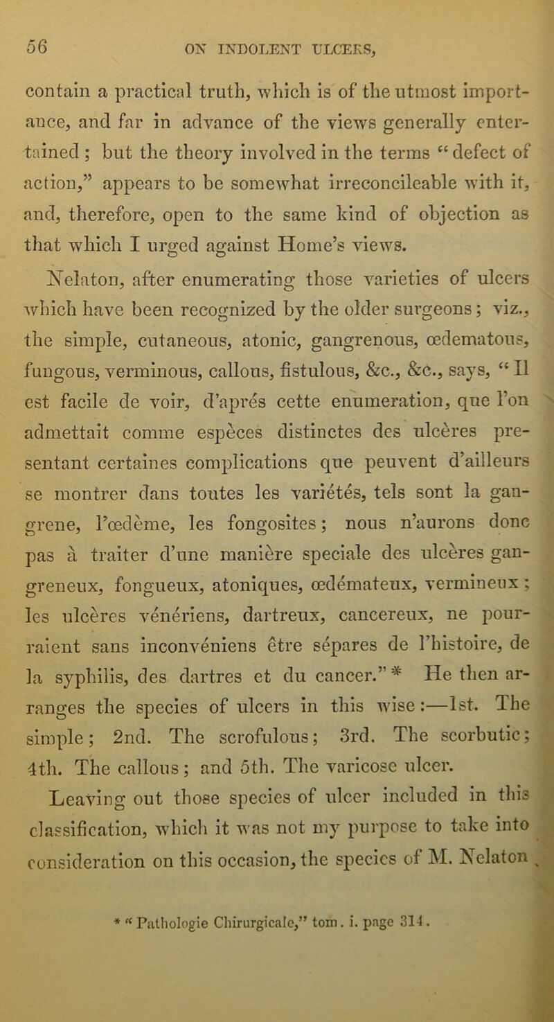 contain a practical truth, which is of the utmost import- ance, and far in advance of the views generally enter- tained ; but the theory involved in the terms “ defect of action,” appears to be somewhat irreconcileable with it, and, therefore, open to the same kind of objection as that which I urged against Home’s views. Nelaton, after enumerating those varieties of ulcers which have been recognized by the older surgeons; viz., the simple, cutaneous, atonic, gangrenous, oedematous, fungous, verminous, callous, fistulous, &c., &c., says, “ II est facile de voir, d’apres cette enumeration, que l’on admettait comme especes distinctes des ulceres pre- sentant certaines complications que peuvent d’ailleurs se montrer dans toutes les varietes, tels sont la gan- grene, Toed erne, les fongosites; nous n’aurons done pas a traiter d’une maniere speciale des ulceres gan- greneux, fongueux, atoniques, cedemateux, vermineux ; les ulceres veneriens, dartreux, cancereux, ne pour- raient sans inconveniens etre separes de Thistoire, de la syphilis, des dartres ct du cancer.' # He then ar- ranges the species of ulcers in this wise :—1st. The simple; 2nd. The scrofulous; 3rd. The scorbutic; 4th. The callous; and 5th. The varicose ulcer. Leaving out those species of ulcer included in this classification, which it was not my purpose to take into consideration on this occasion, the species of M. Nelaton * “Palhologie Chirurgicale,” tom. i. page 314.