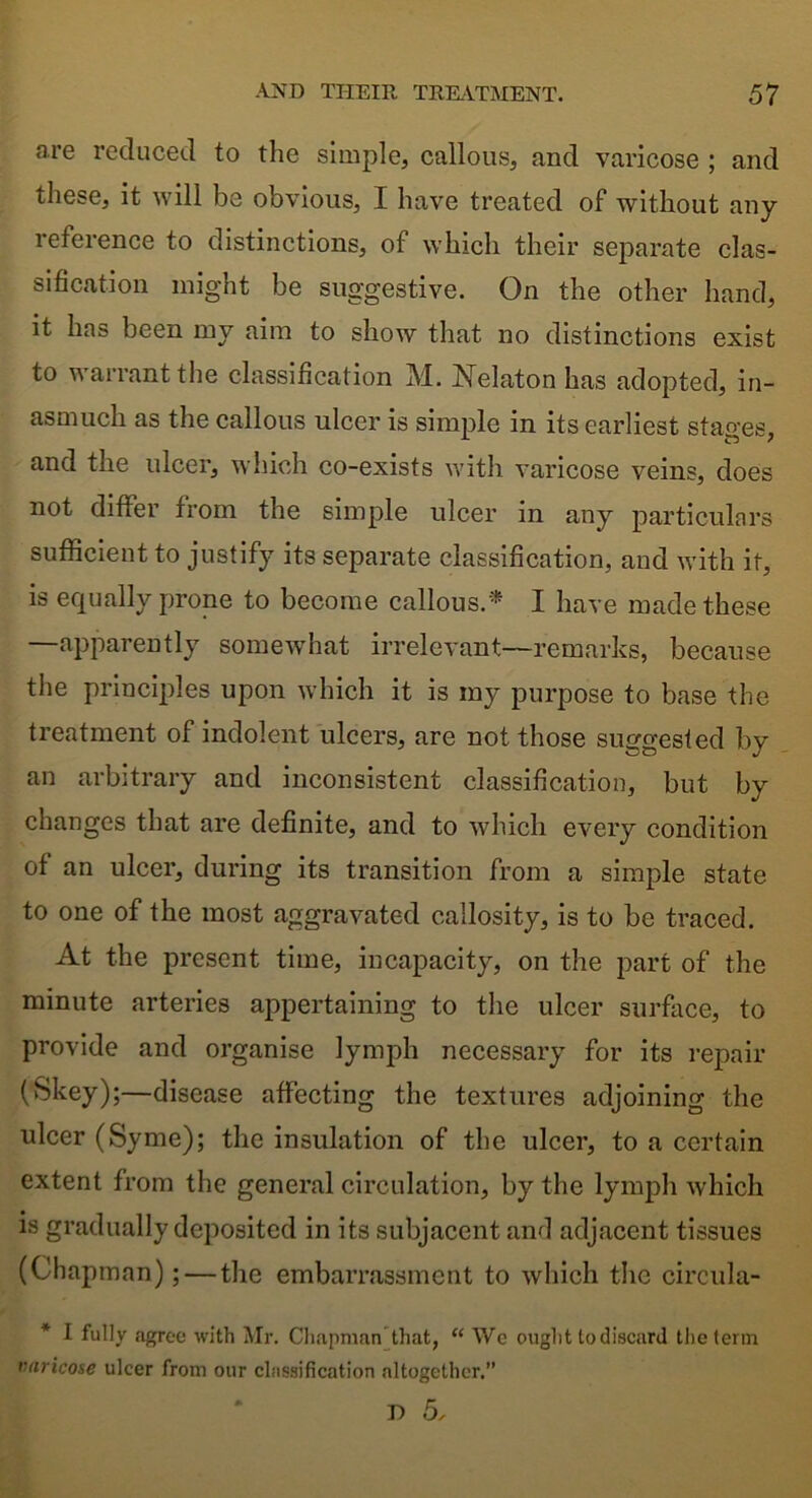 are reduced to the simple, callous, and varicose ; and these, it will be obvious, I have treated of without any reference to distinctions, of which their separate clas- sification might be suggestive. On the other hand, it has been ray aim to show that no distinctions exist to warrant the classification M. Nelaton has adopted, in- asmuch as the callous ulcer is simple in its earliest stages, and the ulcer, which co-exists with varicose veins, does not differ from the simple ulcer in any particulars sufficient to justify its separate classification, and with it, is equally prone to become callous.* I have made these —apparently somewhat irrelevant—remarks, because the principles upon which it is my purpose to base the treatment of indolent ulcers, are not those suggested by an arbitrary and inconsistent classification, but by changes that are definite, and to which every condition of an ulcer, during its transition from a simple state to one of the most aggravated callosity, is to be traced. At the present time, incapacity, on the part of the minute arteries appertaining to the ulcer surface, to provide and organise lymph necessary for its repair (Skey);—disease affecting the textures adjoining the ulcer (Syme); the insulation of the ulcer, to a certain extent from the general circulation, by the lymph which is gradually deposited in its subjacent and adjacent tissues (Chapman); — the embarrassment to which the circula- * I fully agree with Mr. Chapman that, “ Wc ought to discard the term varicose ulcer from our classification altogether. D 5,