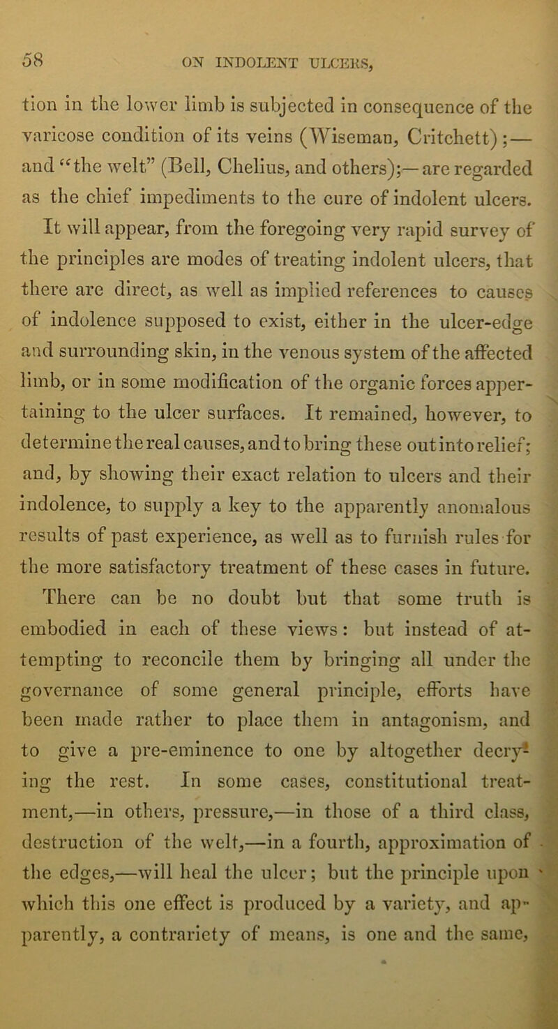 tion in the lower limb is subjected in consequence of the varicose condition of its veins (Wiseman, Critchett) ; — and “the welt” (Bell, Chelius, and others);—are regarded as the chief impediments to the cure of indolent ulcers. It will appear, from the foregoing very rapid survey of the principles are modes of treating indolent ulcers, that there are direct, as well as implied references to causes of indolence supposed to exist, either in the ulcer-edge and surrounding skin, in the venous system of the affected limb, or in some modification of the organic forces apper- taining to the ulcer surfaces. It remained, however, to determine the real causes, and to bring these out into relief; and, by showing their exact relation to ulcers and their indolence, to supply a key to the apparently anomalous results of past experience, as well as to furnish rules for the more satisfactory treatment of these cases in future. There can be no doubt but that some truth is embodied in each of these views : but instead of at- tempting to reconcile them by bringing all under the governance of some general principle, efforts have been made rather to place them in antagonism, and to give a pre-eminence to one by altogether decry1* ing the rest. In some cases, constitutional treat- ment,—in others, pressure,—in those of a third class, destruction of the welt,—in a fourth, approximation of the edges,—will heal the ulcer; but the principle upon which this one effect is produced by a variety, and ap- parently, a contrariety of means, is one and the same,