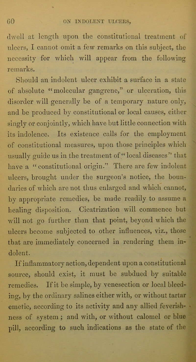 dwell at length upon the constitutional treatment of ulcers, I cannot omit a few remarks on this subject, the necessity for which will appear from the following remarks. Should an indolent ulcer exhibit a surface in a state of absolute “molecular gangrene,” or ulceration, this disorder will generally be of a temporary nature only, and be produced by constitutional or local causes, either singly or conjointly, which have but little connection with its indolence. Its existence calls for the employment of constitutional measures, upon those principles which usually guide us in the treatment of “local diseases” that have a “constitutional origin.” There are few indolent ulcers, brought under the surgeon’s notice, the boun- daries of which are not thus enlarged and which cannot, by appropriate remedies, be made readily to assume a healing disposition. Cicatrization will commence but will not go further than that point, beyond which the ulcers become subjected to other influences, viz., those that are immediately concerned in rendering them in- dolent. If inflammatory action, dependent upon a constitutional source, should exist, it must be subdued by suitable remedies. If it be simple, by venesection or local bleed- ing, by the ordinary salines either with, or without tartar emetic, according to its activity and any allied feverish- ness of system ; and with, or without calomel or blue pill, according to such indications as the state of the