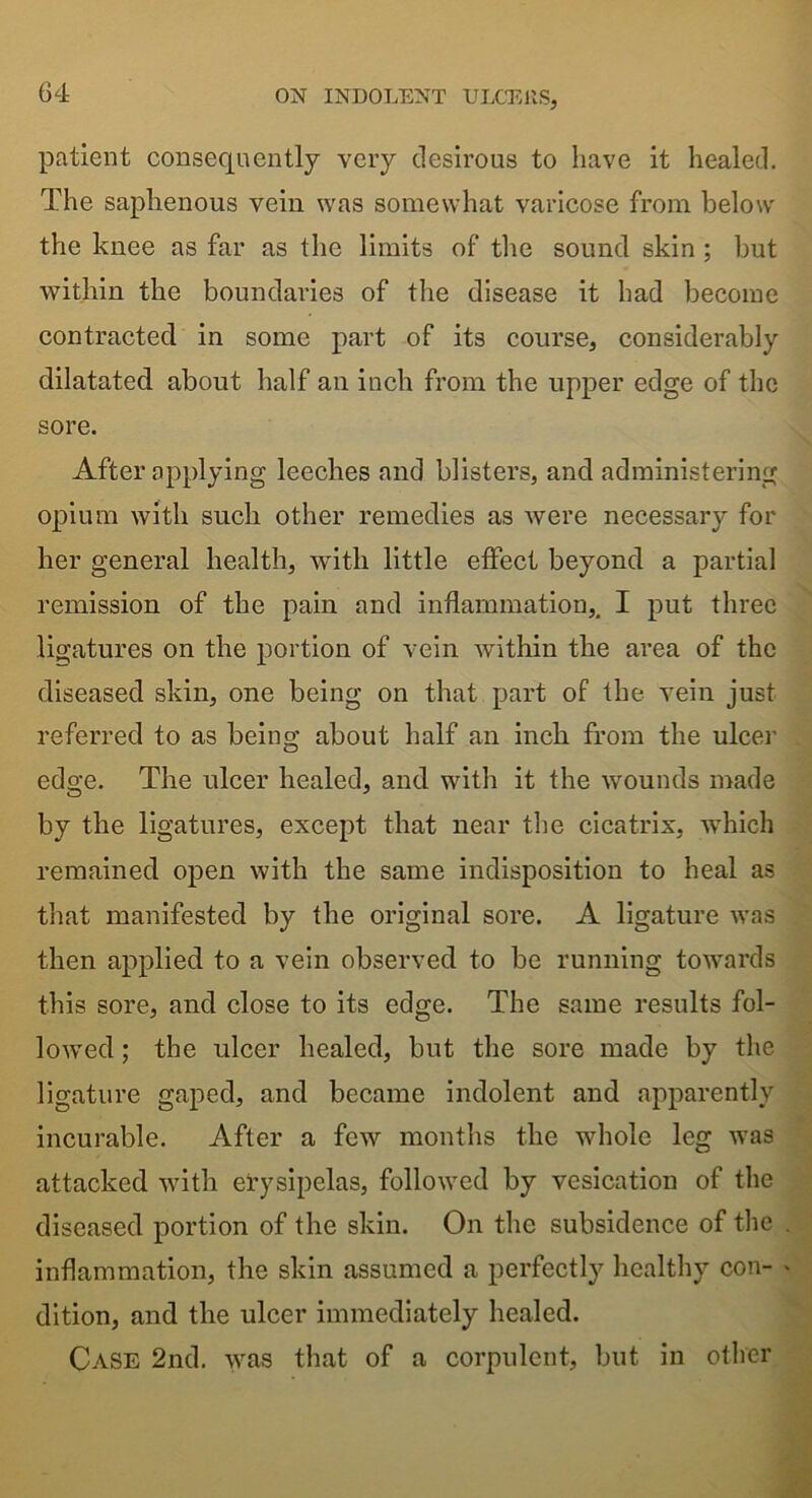 patient consequently very desirous to have it healed. The saphenous vein was somewhat varicose from below the knee as far as the limits of the sound skin ; but within the boundaries of the disease it had become contracted in some part of its course, considerably dilatatecl about half ail inch from the upper edge of the sore. After applying leeches and blisters, and administering opium with such other remedies as were necessary for her general health, with little effect beyond a partial remission of the pain and inflammation,. I put three ligatures on the portion of vein within the area of the diseased skin, one being on that part of the vein just referred to as being about half an inch from the ulcer edge. The ulcer healed, and with it the wounds made by the ligatures, except that near the cicatrix, which remained open with the same indisposition to heal as that manifested by the original sore. A ligature was then applied to a vein observed to be running towards this sore, and close to its edge. The same results fol- lowed ; the ulcer healed, but the sore made by the ligature gaped, and became indolent and apparently incurable. After a few months the whole leg was attacked with erysipelas, followed by vesication of the diseased portion of the skin. On the subsidence of the inflammation, the skin assumed a perfectly healthy con- dition, and the ulcer immediately healed. Case 2nd. was that of a corpulent, but in other